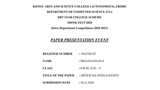 KONGU ARTS AND SCIENCE COLLEGE (AUTONOMOUS), ERODE
DEPARTMENT OF COMPUTER SCIENCE (UG)
DBT STAR COLLEGE SCHEME
THINK FEST'2020
(Intra Department Competitions-2020-2021)
PAPER PRESENTATION EVENT
REGISTER NUMBER : 19UCOS147
NAME : MEGANATHAN.S
CLASS : II B.SC (CS) – C
TITLE OF THE PAPER : ARTIFICIAL INTELLIGENCE
SUBMISSION DATE : 30.11.2020
 