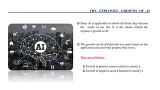 THE EXPLOSIVE GROWTH OF AI
 Since AI is applicable in almost all fields, they become
the needs of our life. It is the rea...