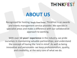 ABOUT US
Recognised for hosting ‘Simply Great Events’, ThinkFest is an awards
and events management service provider. We operate in
specialist areas and make a difference with our collaborative
approach to working.
With over 12 years’ experience in the industry, we pride
ourselves in maintaining valuable partnerships; and understand
the concept of having the ‘end in mind’. As well as being
innovative and personable- we keep professionalism, quality,
and credibility, at the very core of what we do.
 