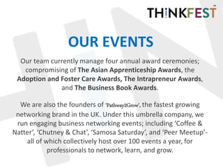 OUR EVENTS
Our team currently manage four annual award ceremonies;
compromising of The Asian Apprenticeship Awards, the
Adoption and Foster Care Awards, The Intrapreneur Awards,
and The Business Book Awards.
We are also the founders of ‘Pathway2Grow’, the fastest growing
networking brand in the UK. Under this umbrella company, we
run engaging business networking events; including ‘Coffee &
Natter’, ‘Chutney & Chat’, ‘Samosa Saturday’, and ‘Peer Meetup’-
all of which collectively host over 100 events a year, for
professionals to network, learn, and grow.
 
