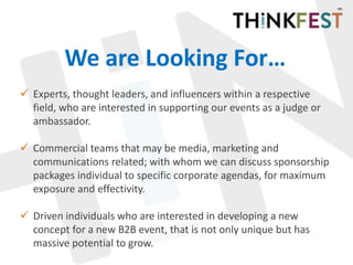 We are Looking For…
 Experts, thought leaders, and influencers within a respective
field, who are interested in supporting our events as a judge or
ambassador.
 Commercial teams that may be media, marketing and
communications related; with whom we can discuss sponsorship
packages individual to specific corporate agendas, for maximum
exposure and effectivity.
 Driven individuals who are interested in developing a new
concept for a new B2B event, that is not only unique but has
massive potential to grow.
 
