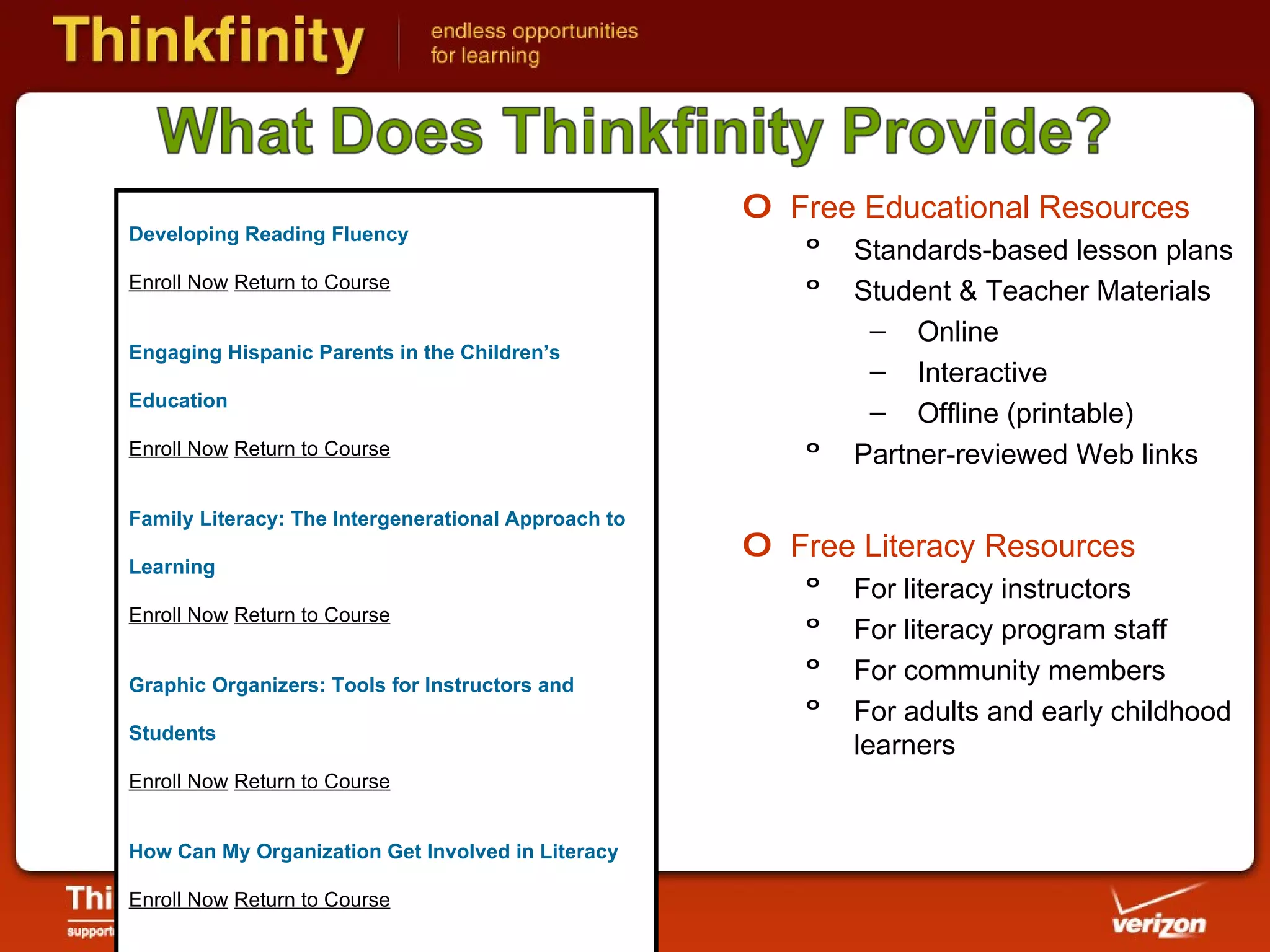 Free Educational Resources Standards-based lesson plans Student & Teacher Materials Online Interactive Offline (printable) Partner-reviewed Web links Free Literacy Resources For literacy instructors For literacy program staff For community members  For adults and early childhood learners Developing Reading Fluency Enroll Now   Return to Course Engaging Hispanic Parents in the Children’s Education Enroll Now   Return to Course Family Literacy: The Intergenerational Approach to Learning Enroll Now   Return to Course Graphic Organizers: Tools for Instructors and Students Enroll Now   Return to Course How Can My Organization Get Involved in Literacy Enroll Now   Return to Course Increasing Learning Gains Through Intensity of Instruction Enroll Now   Return to Course Let’s Read Math Enroll Now   Return to Course 