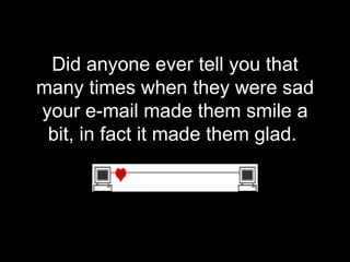 Did anyone ever tell you that many times when they were sad your e-mail made them smile a bit, in fact it made them glad.