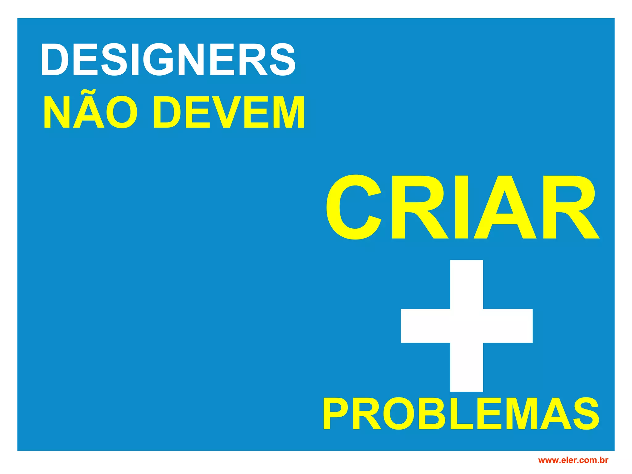 DESIGNERS NÃO DEVEM www.eler.com.br PROBLEMAS + CRIAR
