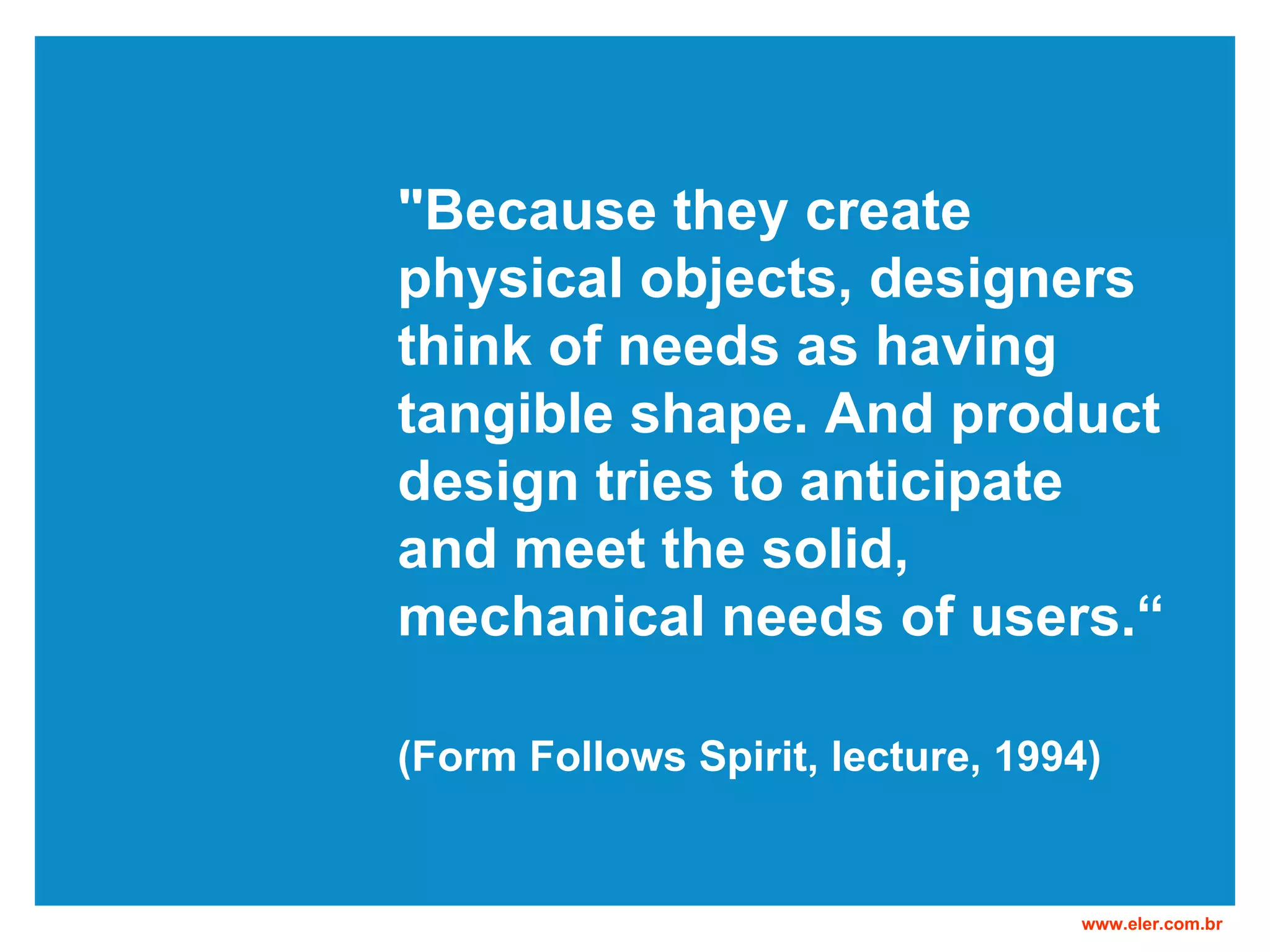 "Because they create physical objects, designers think of needs as having tangible shape. And product design tries to anticipate and meet the solid, mechanical needs of users.“ (Form Follows Spirit, lecture, 1994)