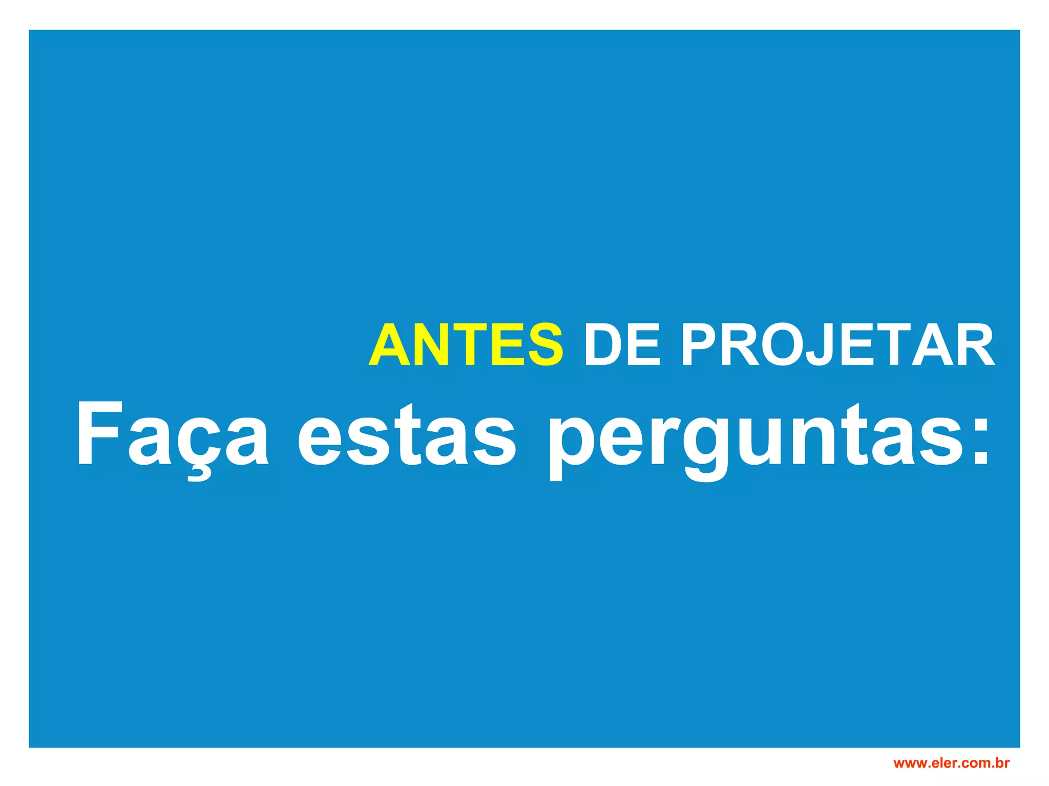 ANTES DE PROJETAR Faça estas perguntas: www.eler.com.br