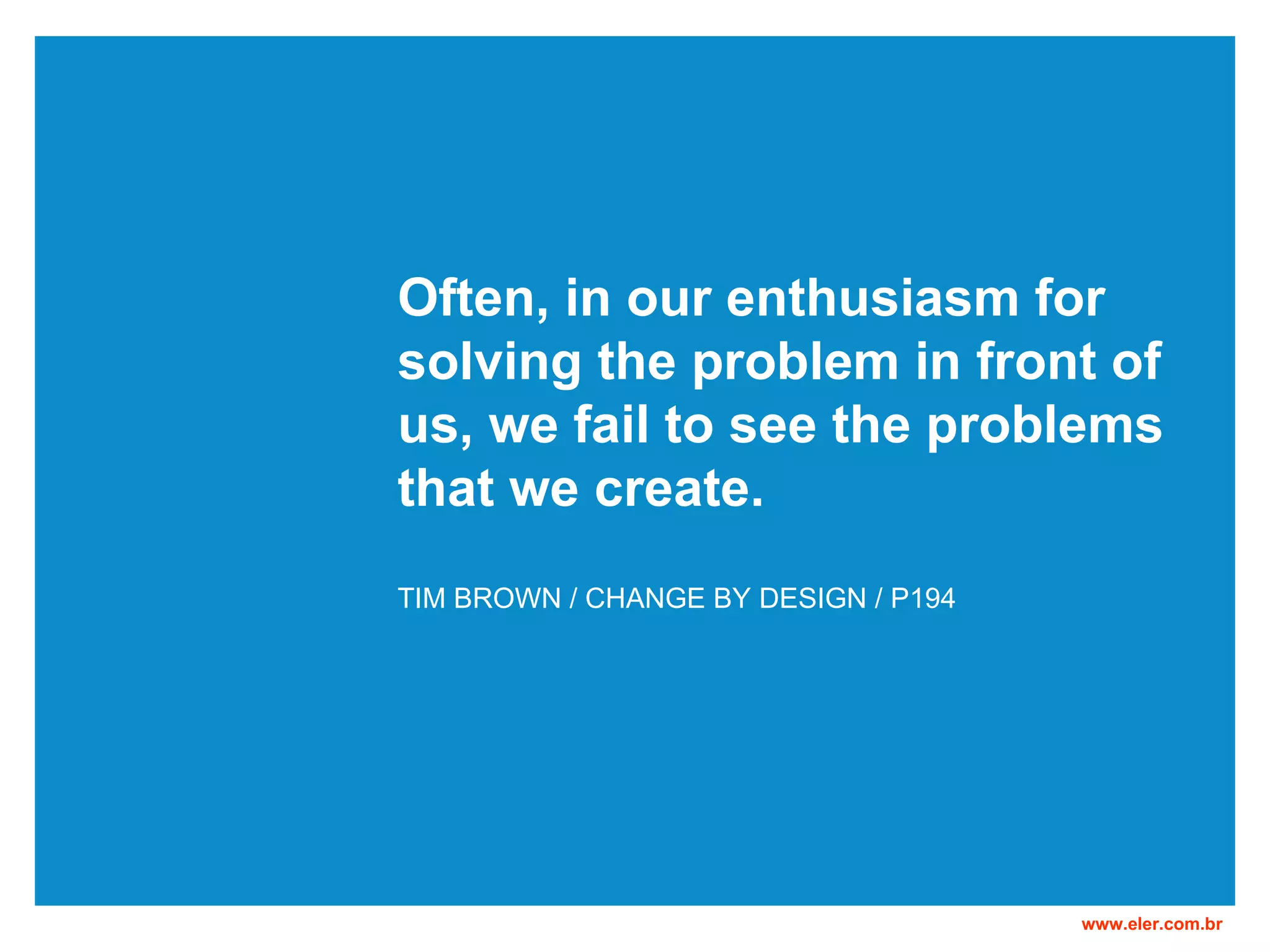 Often, in our enthusiasm for solving the problem in front of us, we fail to see the problems that we create. TIM BROWN / CHANGE BY DESIGN / P194