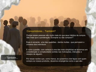 - Também...   Consumidores... Também ? Porque essas pessoas são muito mais do que seus hábitos de compra. São mais que a ponderação “Comprar ou não comprar ? ”.  Essa é somente  uma das questões - dentre muitas - que permeiam o universo dos indivíduos.  E como questão, com certeza é uma das mais simplórias se levarmos em consideração a complexidade contida nas motivações, intenções e desejos de alguém.  Por essas razões que, como marca, se quisermos criar laços com quem compra os nossos produtos, devemos enxergá-los como o que são: 