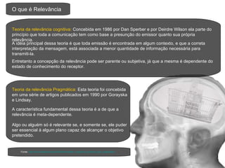 O que é Relevância Teoria da relevância cognitiva:  Concebida em 1986 por Dan Sperber e por Deirdre Wilson ela parte do princípio que toda a comunicação tem como base a presunção do emissor quanto sua própria relevância. A idéia principal dessa teoria é que toda emissão é encontrada em algum contexto, e que a correta interpretação da mensagem, está associada a menor quantidade de informação necessária para transmiti-la. Entretanto a concepção da relevância pode ser parente ou subjetiva, já que a mesma é dependente do estado de conhecimento do receptor. Teoria da relevância Pragmática:  Esta teoria foi concebida em uma série de artigos publicados em 1990 por Gorayska e Lindsay. A característica fundamental dessa teoria é a de que a relevância é meta-dependente.  Algo ou alguém só é relevante se, e somente se, ele puder ser essencial à algum plano capaz de alcançar o objetivo pretendido.  Fonte:  http://en.wikipedia.org/wiki/Relevance#In_cognitive_science_and_pragmatics 