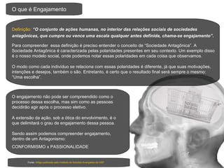 O que é Engajamento Definição:   “O conjunto de ações humanas, no interior das relações sociais de sociedades antagônicas, que cumpre ou vence uma escala qualquer antes definida, chama-se engajamento”.   Para compreender  essa definição é preciso entender o conceito de “Sociedade Antagônica”. A Sociedade Antagônica é caracterizada pelas polaridades presentes em seu contexto. Um exemplo disso é o nosso modelo social, onde podemos notar essas polaridades em cada coisa que observamos. Fonte:  Artigo publicado pelo Instituto de Estudos Avançados da USP O modo como cada indivíduo se relaciona com essas polaridades é diferente, já que suas motivações, intenções e desejos, também o são. Entretanto, é certo que o resultado final será sempre o mesmo: “Uma escolha”. O engajamento não pode ser compreendido como o processo dessa escolha, mas sim como as pessoas decidirão agir após o processo eletivo. A extensão da ação, sob a ótica do envolvimento, é o que delimitará o grau de engajamento dessa pessoa.  Sendo assim podemos compreender engajamento, dentro de um Antagonismo:  CONFORMISMO x PASSIONALIDADE 
