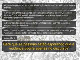 Algumas empresas já perceberam isso, e já investem no reposicionamento de suas marcas. A Coca-Cola traz agora o conceito “Open Happiness”, que visa resgatar a  Alegria em tempos de crise.  A Pepsi foi a primeira, pegando carona na onda Obama, lançou “Generation Optimisc”, que utiliza paráfrases de jargões e parte visual semelhante a campanha presidente Americano O Mc Donald’s já mudou na França, o seu mundial “Amo muito tudo isso”, para “Venha do jeito que está”, por medo de ser considerada arrogante. A questão é:  Será que as pessoas estão esperando que a mudança ocorra apenas no discurso ? 