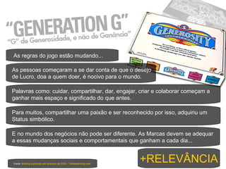 Fonte:  Briefing publicado em fevereiro de 2009 - Trendwatching.com As regras do jogo estão mudando... As pessoas começaram a se dar conta de que o desejo de Lucro, doa a quem doer, é nocivo para o mundo.  Palavras como: cuidar, compartilhar, dar, engajar, criar e colaborar começam a ganhar mais espaço e significado do que antes. Para muitos, compartilhar uma paixão e ser reconhecido por isso, adquiriu um Status simbólico. E no mundo dos negócios não pode ser diferente. As Marcas devem se adequar a essas mudanças sociais e comportamentais que ganham a cada dia... +RELEVÂNCIA 