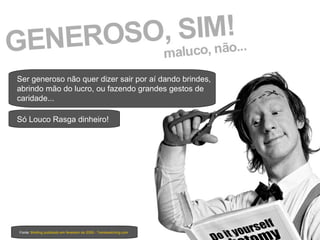 Fonte:  Briefing publicado em fevereiro de 2009 - Trendwatching.com Ser generoso não quer dizer sair por aí dando brindes, abrindo mão do lucro, ou fazendo grandes gestos de caridade... Só Louco Rasga dinheiro! 