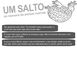 Ser generoso quer dizer: “Eu também estou preocupado, e é por isso que quero agir para mudar algo.” É muito mais como a Marca se enxerga e age. Não é somente discursivo, tem relação com ATITUDE. E se eu como Marca, quero o seu envolvimento, o seu desejo, então eu tenho que agir, tenho que mostrar que sou relevante para o mundo, assim como você. 