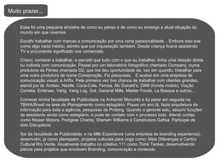 Muito prazer...  Essa foi uma pequena amostra de como eu penso e de como eu enxergo a atual situação do mundo em que vivemos. Escolhi trabalhar com marcas e comunicação por uma certa passionalidade... Embora isso soe como algo nada inédito, admito que por inquietação também. Desde criança ficava assistindo TV e procurando significado nos comerciais.  Cresci, comecei a trabalhar, e percebi que tudo com o que eu trabalhei, tinha uma relação direta ou indireta com comunicação. Passei por um laboratório fotográfico chamado Company, numa produtora de Filmes chamada O2, que me deu oportunidade de, vez em quando, trabalhar para uma outra produtora de nome Conspiração. Fiz pesquisas... E acabei em uma empresa de comunicação visual, a Artfix. Pela primeira vez tive chance de trabalhar com clientes grandes, atendi por lá: Ambev, Nestlé, Coca-Cola, Femsa, Mc Donald’s, DM9 (honda motos), Viação Cometa, Embraer, Varig, Varig Log, Gol, General Mills, Master Foods, La Basque e outros... Comecei minha faculdade de Publicidade na Anhembi Morumbi e fui parar em seguida na TBWA/Brasil na área de Planejamento como estagiário. Fiquei um ano lá, fazia arquitetura de informação para toda a agência, pesquisas de Probing. Quando a gerente saiu, assumi funções de assistente ainda como estagiário, e pude ter contato com o processo todo. Atendi contas como Nissan Motors, Pedigree Champ, Sherwin Williams e Construtora Gafisa. Participei de dois Disruptions. Saí da faculdade de Publicidade, e na Milk Experience (uma empresa de branding experience), desenvolvi, já como planejador, projetos culturais para ongs como: Mais Diferenças e Centro Cultural Rio Verde. Atualmente trabalho no coletivo 111 como Think Tanker, desenvolvendo planos para projetos que envolvam Branding, comunicação e conteúdo.  