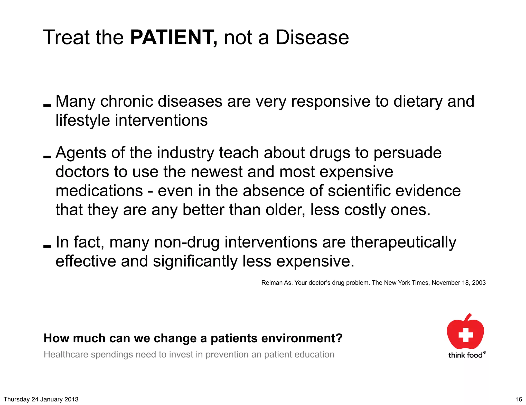 Treat the PATIENT, not a Disease


            - Many chronic diseases are very responsive to dietary and
              lifestyle interventions

            - Agents of the industry teach about drugs to persuade
              doctors to use the newest and most expensive
                medications - even in the absence of scientific evidence
                that they are any better than older, less costly ones.

            - In fact, many significantly less expensive.therapeutically
              effective and
                            non-drug interventions are

                                                                Relman As. Your doctor’s drug problem. The New York Times, November 18, 2003




            How much can we change a patients environment?
            Healthcare spendings need to invest in prevention an patient education



Thursday 24 January 2013                                                                                                                       16
 