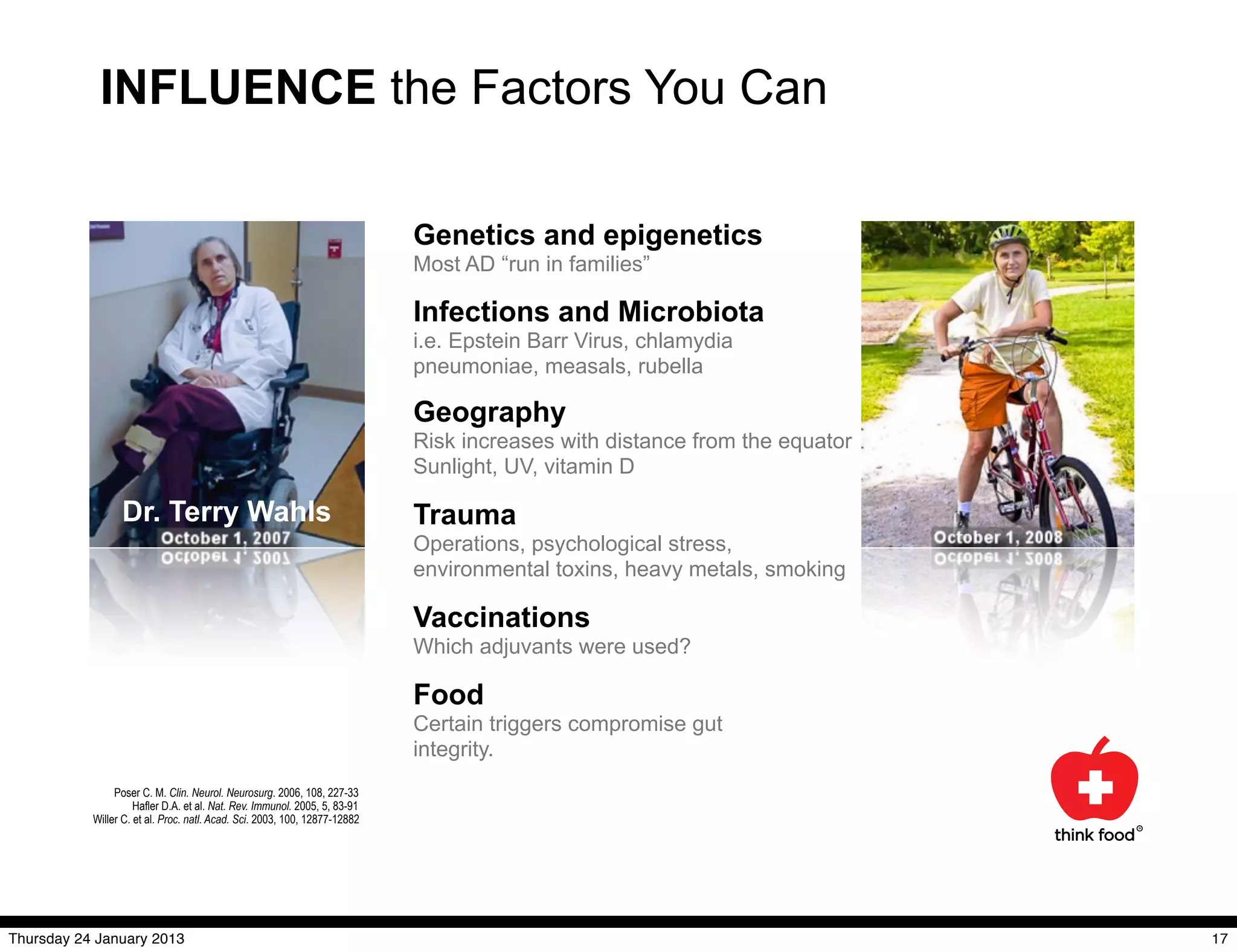 INFLUENCE the Factors You Can

                                                                            Genetics and epigenetics
                                                                            Most AD “run in families”

                                                                            Infections and Microbiota
                                                                            i.e. Epstein Barr Virus, chlamydia
                                                                            pneumoniae, measals, rubella

                                                                            Geography
                                                                            Risk increases with distance from the equator
                                                                            Sunlight, UV, vitamin D

                 Dr. Terry Wahls                                            Trauma
                                                                            Operations, psychological stress,
                                                                            environmental toxins, heavy metals, smoking

                                                                            Vaccinations
                                                                            Which adjuvants were used?

                                                                            Food
                                                                            Certain triggers compromise gut
                                                                            integrity.
                Poser C. M. Clin. Neurol. Neurosurg. 2006, 108, 227-33
                     Hafler D.A. et al. Nat. Rev. Immunol. 2005, 5, 83-91
           Willer C. et al. Proc. natl. Acad. Sci. 2003, 100, 12877-12882




Thursday 24 January 2013                                                                                                    17
 