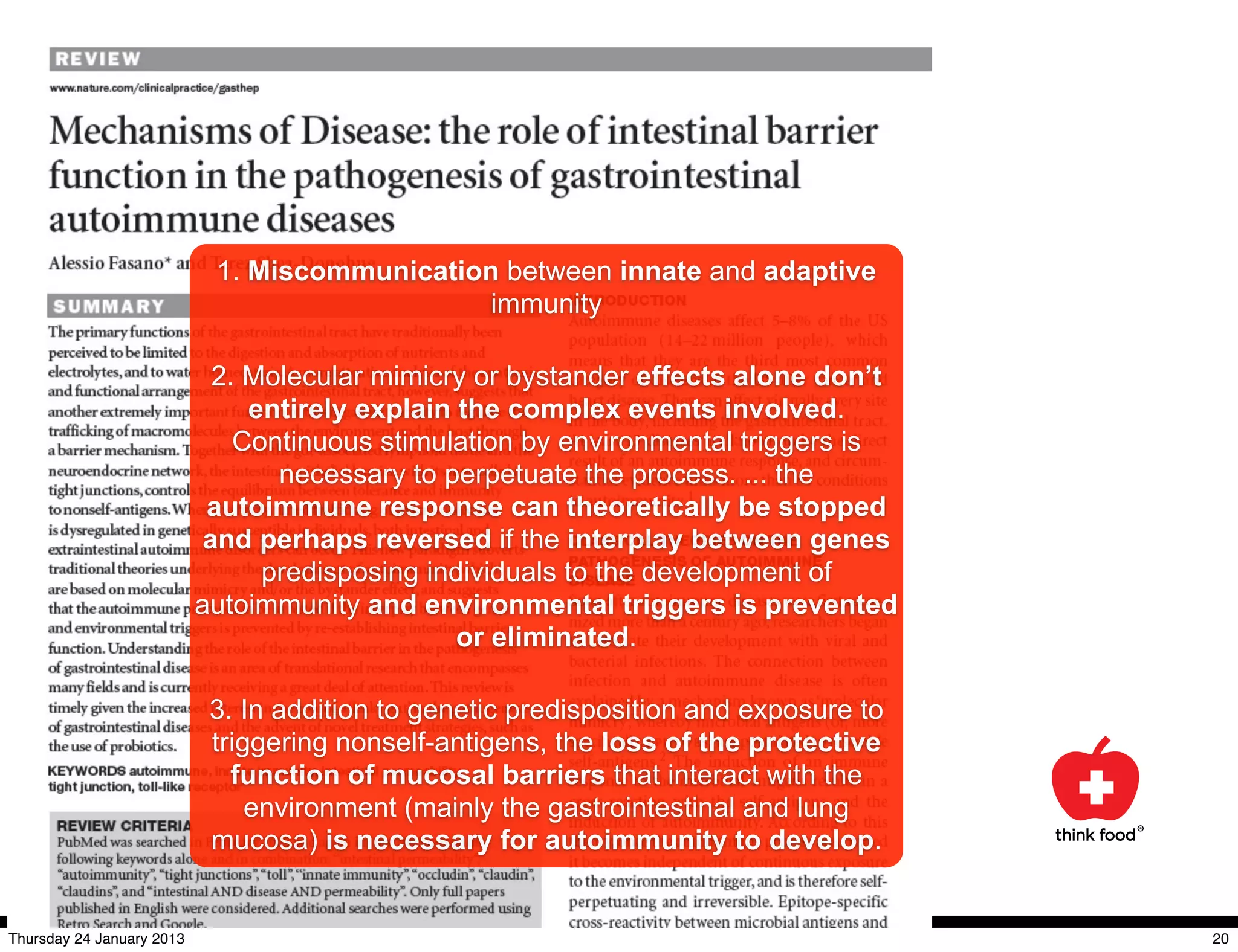 1. Miscommunication between innate and adaptive
                                               immunity

                             2. Molecular mimicry or bystander effects alone don’t
                                entirely explain the complex events involved.
                               Continuous stimulation by environmental triggers is
                                  necessary to perpetuate the process. ... the
                            autoimmune response can theoretically be stopped
                            and perhaps reversed if the interplay between genes
                                 predisposing individuals to the development of
                           autoimmunity and environmental triggers is prevented
                                                 or eliminated.

                            3. In addition to genetic predisposition and exposure to
                            triggering nonself-antigens, the loss of the protective
                              function of mucosal barriers that interact with the
                                environment (mainly the gastrointestinal and lung
                            mucosa) is necessary for autoimmunity to develop.


Thursday 24 January 2013                                                               20
 