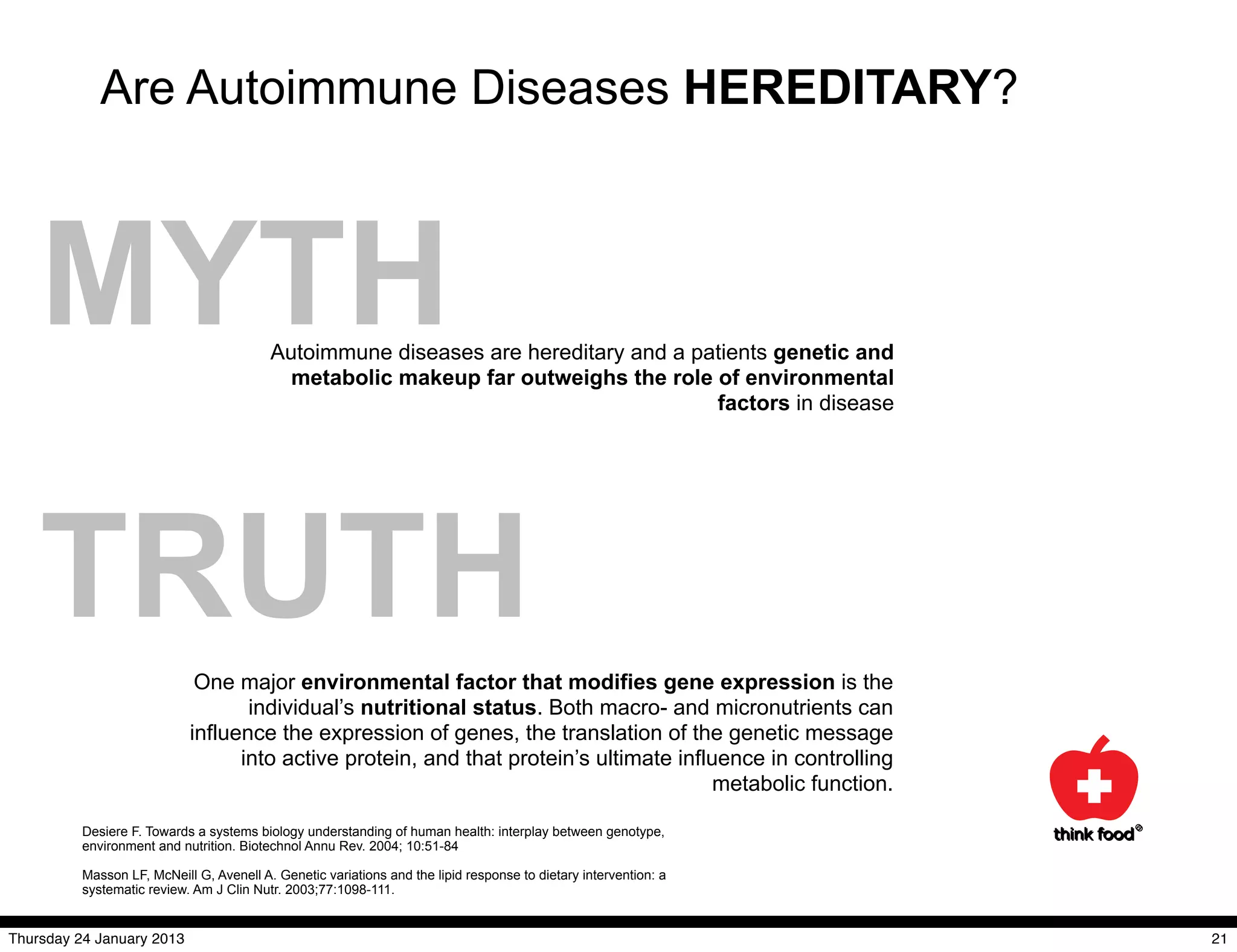 Are Autoimmune Diseases HEREDITARY?



    MYTH                                  Autoimmune diseases are hereditary and a patients genetic and
                                            metabolic makeup far outweighs the role of environmental
                                                                                     factors in disease




    TRUTH                    One major environmental factor that modifies gene expression is the
                                   individual’s nutritional status. Both macro- and micronutrients can
                            influence the expression of genes, the translation of the genetic message
                                  into active protein, and that protein’s ultimate influence in controlling
                                                                                        metabolic function.

          Desiere F. Towards a systems biology understanding of human health: interplay between genotype,
          environment and nutrition. Biotechnol Annu Rev. 2004; 10:51-84

          Masson LF, McNeill G, Avenell A. Genetic variations and the lipid response to dietary intervention: a
          systematic review. Am J Clin Nutr. 2003;77:1098-111.


Thursday 24 January 2013                                                                                          21
 