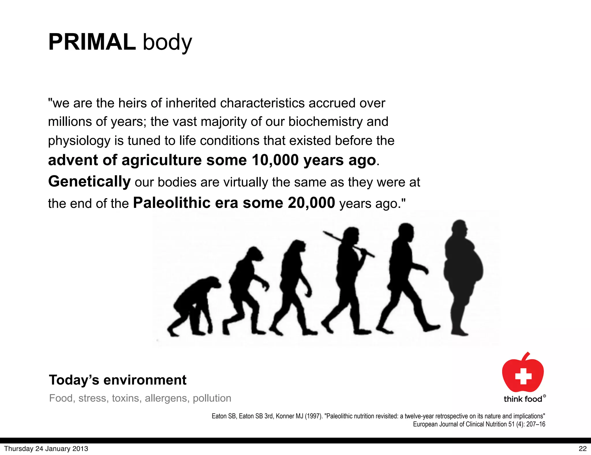PRIMAL body

            "we are the heirs of inherited characteristics accrued over
            millions of years; the vast majority of our biochemistry and
            physiology is tuned to life conditions that existed before the
            advent of agriculture some 10,000 years ago.
            Genetically our bodies are virtually the same as they were at
            the end of the Paleolithic era some 20,000 years ago."




            Today’s environment
            Food, stress, toxins, allergens, pollution
                                                 Eaton SB, Eaton SB 3rd, Konner MJ (1997). "Paleolithic nutrition revisited: a twelve-year retrospective on its nature and implications"
                                                                                                                                  European Journal of Clinical Nutrition 51 (4): 207–16


Thursday 24 January 2013                                                                                                                                                                   22
 