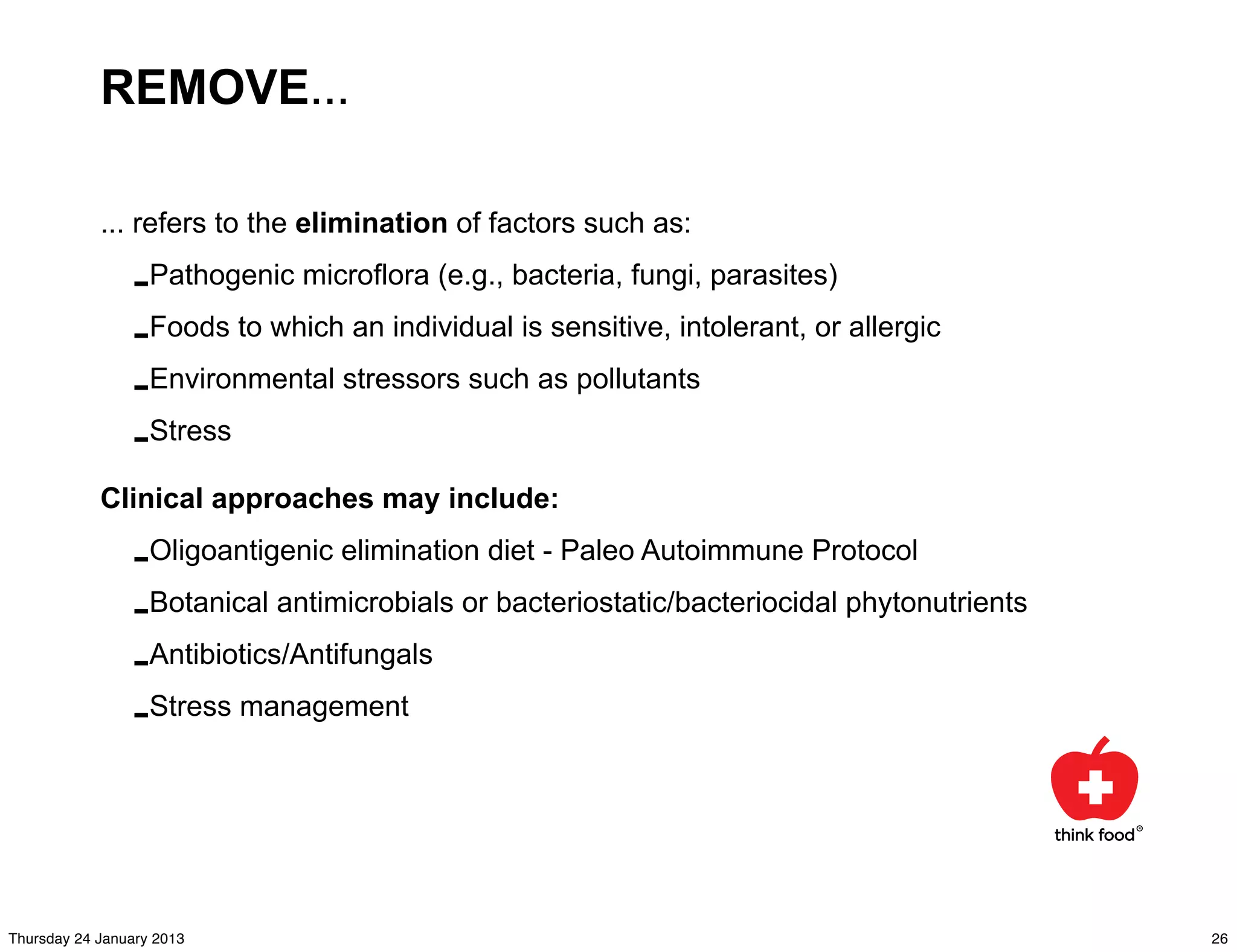 REMOVE...

            ... refers to the elimination of factors such as:

                -Pathogenic microflora (e.g., bacteria, fungi, parasites)
                -Foods to which an individual is sensitive, intolerant, or allergic
                -Environmental stressors such as pollutants
                -Stress
            Clinical approaches may include:

                -Oligoantigenic elimination diet - Paleo Autoimmune Protocol
                -Botanical antimicrobials or bacteriostatic/bacteriocidal phytonutrients
                -Antibiotics/Antifungals
                -Stress management



Thursday 24 January 2013                                                                   26
 