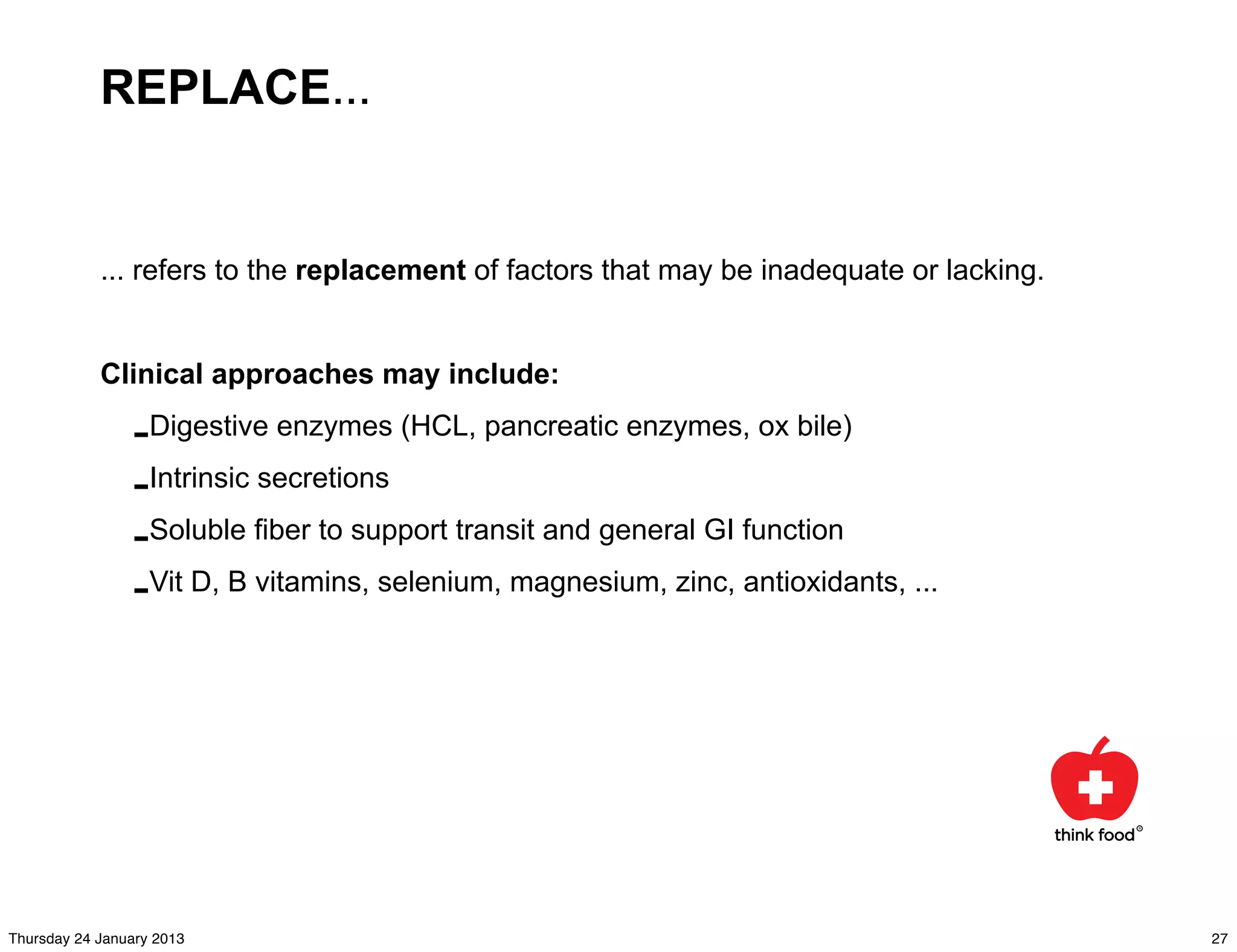 REPLACE...


            ... refers to the replacement of factors that may be inadequate or lacking.


            Clinical approaches may include:

                -Digestive enzymes (HCL, pancreatic enzymes, ox bile)
                -Intrinsic secretions
                -Soluble fiber to support transit and general GI function
                -Vit D, B vitamins, selenium, magnesium, zinc, antioxidants, ...




Thursday 24 January 2013                                                                  27
 
