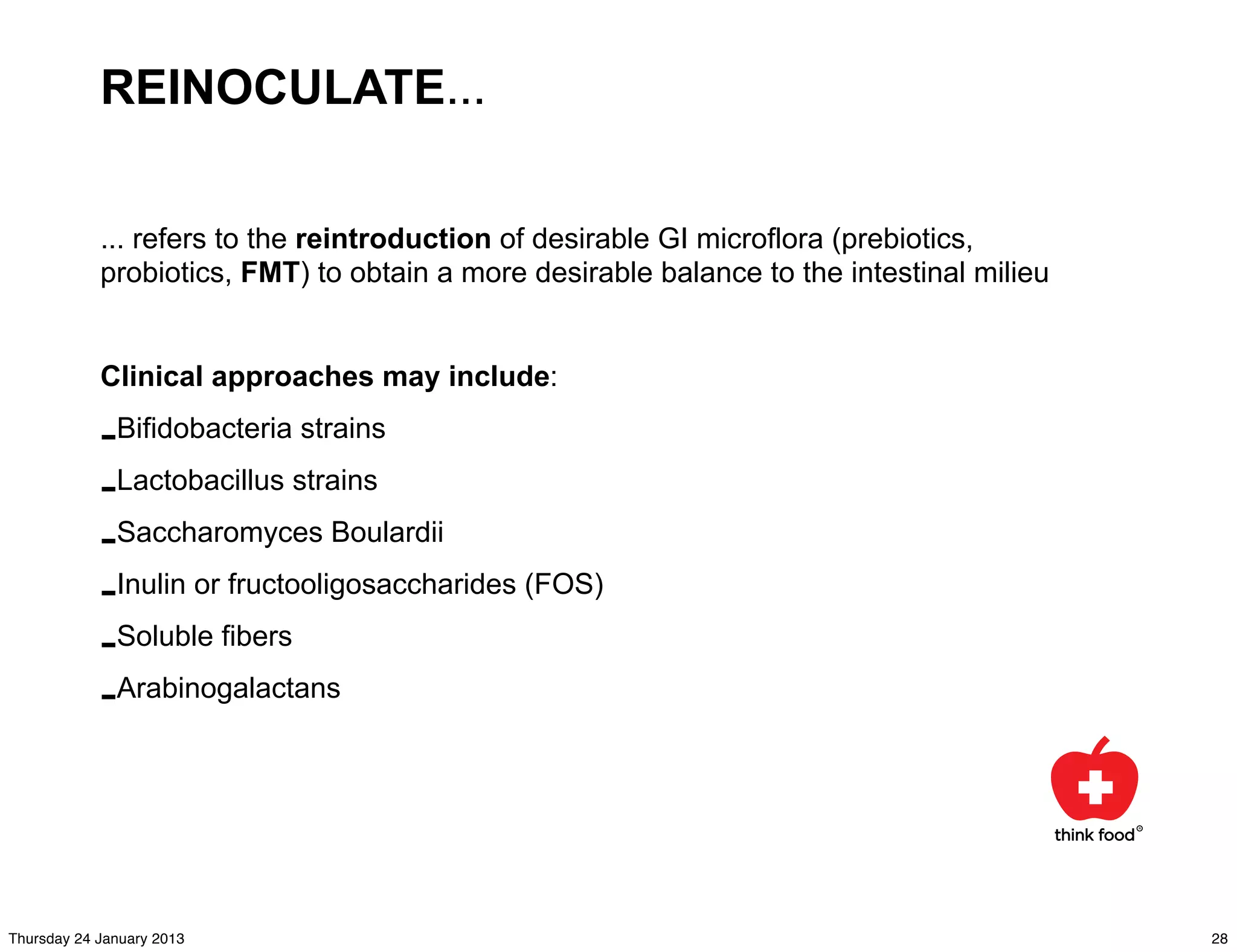 REINOCULATE...

            ... refers to the reintroduction of desirable GI microflora (prebiotics,
            probiotics, FMT) to obtain a more desirable balance to the intestinal milieu


            Clinical approaches may include:

            -Bifidobacteria strains
            -Lactobacillus strains
            -Saccharomyces Boulardii
            -Inulin or fructooligosaccharides (FOS)
            -Soluble fibers
            -Arabinogalactans



Thursday 24 January 2013                                                                   28
 