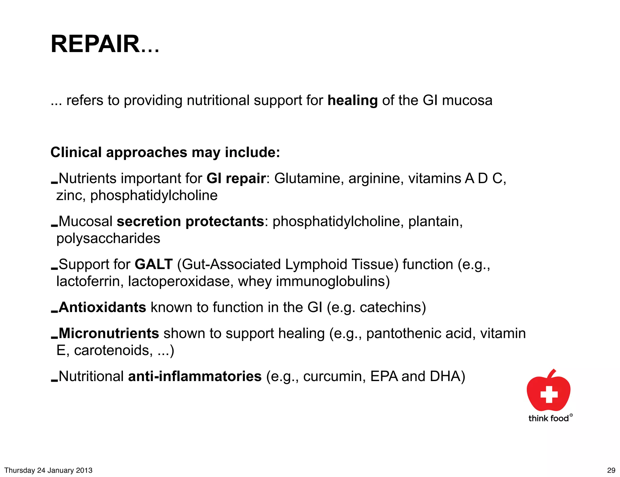REPAIR...

            ... refers to providing nutritional support for healing of the GI mucosa


            Clinical approaches may include:

            -zinc, phosphatidylcholine repair: Glutamine, arginine, vitamins A D C,
             Nutrients important for GI


            -polysaccharides protectants: phosphatidylcholine, plantain,
             Mucosal secretion


            -lactoferrin, lactoperoxidase, whey immunoglobulins) function (e.g.,
              Support for GALT (Gut-Associated Lymphoid Tissue)


            -Antioxidants known to function in the GI (e.g. catechins)
            -E, carotenoids, ...) to support healing (e.g., pantothenic acid, vitamin
             Micronutrients shown


            -Nutritional anti-inflammatories (e.g., curcumin, EPA and DHA)


Thursday 24 January 2013                                                                29
 
