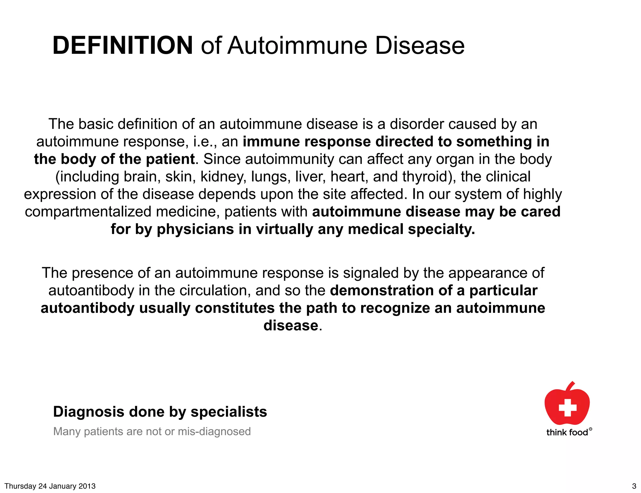 DEFINITION of Autoimmune Disease


        The basic definition of an autoimmune disease is a disorder caused by an
       autoimmune response, i.e., an immune response directed to something in
      the body of the patient. Since autoimmunity can affect any organ in the body
          (including brain, skin, kidney, lungs, liver, heart, and thyroid), the clinical
     expression of the disease depends upon the site affected. In our system of highly
     compartmentalized medicine, patients with autoimmune disease may be cared
                   for by physicians in virtually any medical specialty.

         The presence of an autoimmune response is signaled by the appearance of
          autoantibody in the circulation, and so the demonstration of a particular
         autoantibody usually constitutes the path to recognize an autoimmune
                                            disease.




            Diagnosis done by specialists
            Many patients are not or mis-diagnosed



Thursday 24 January 2013                                                                    3
 