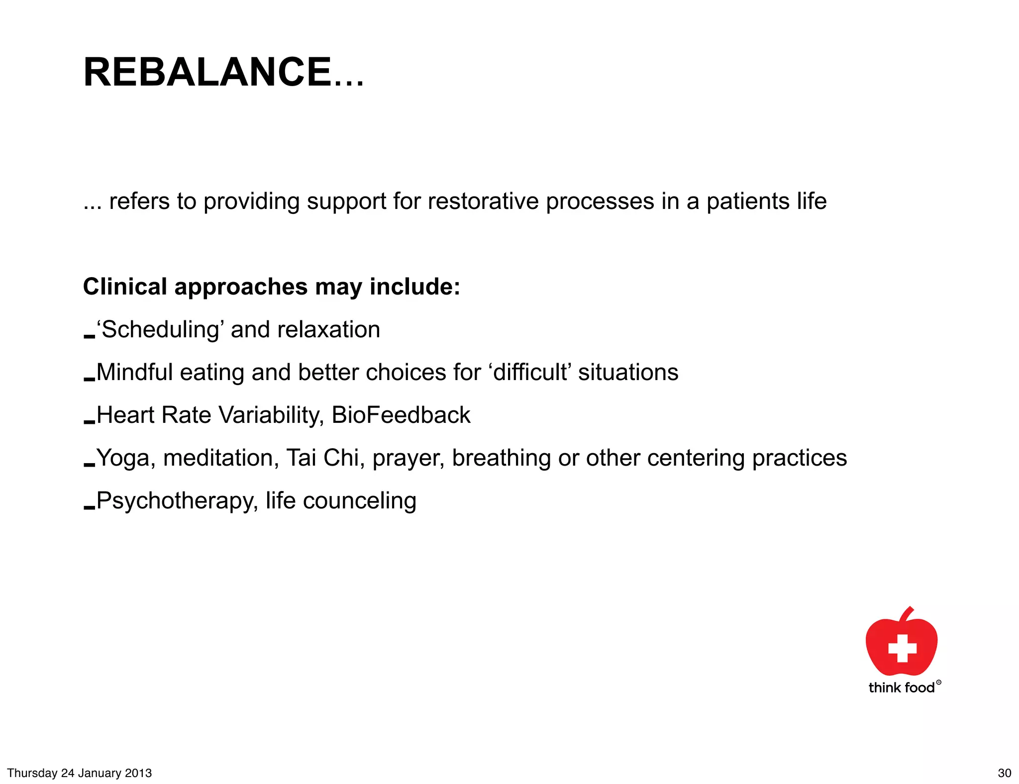 REBALANCE...


            ... refers to providing support for restorative processes in a patients life


            Clinical approaches may include:

            -‘Scheduling’ and relaxation
            -Mindful eating and better choices for ‘difficult’ situations
            -Heart Rate Variability, BioFeedback
            -Yoga, meditation, Tai Chi, prayer, breathing or other centering practices
            -Psychotherapy, life counceling




Thursday 24 January 2013                                                                   30
 