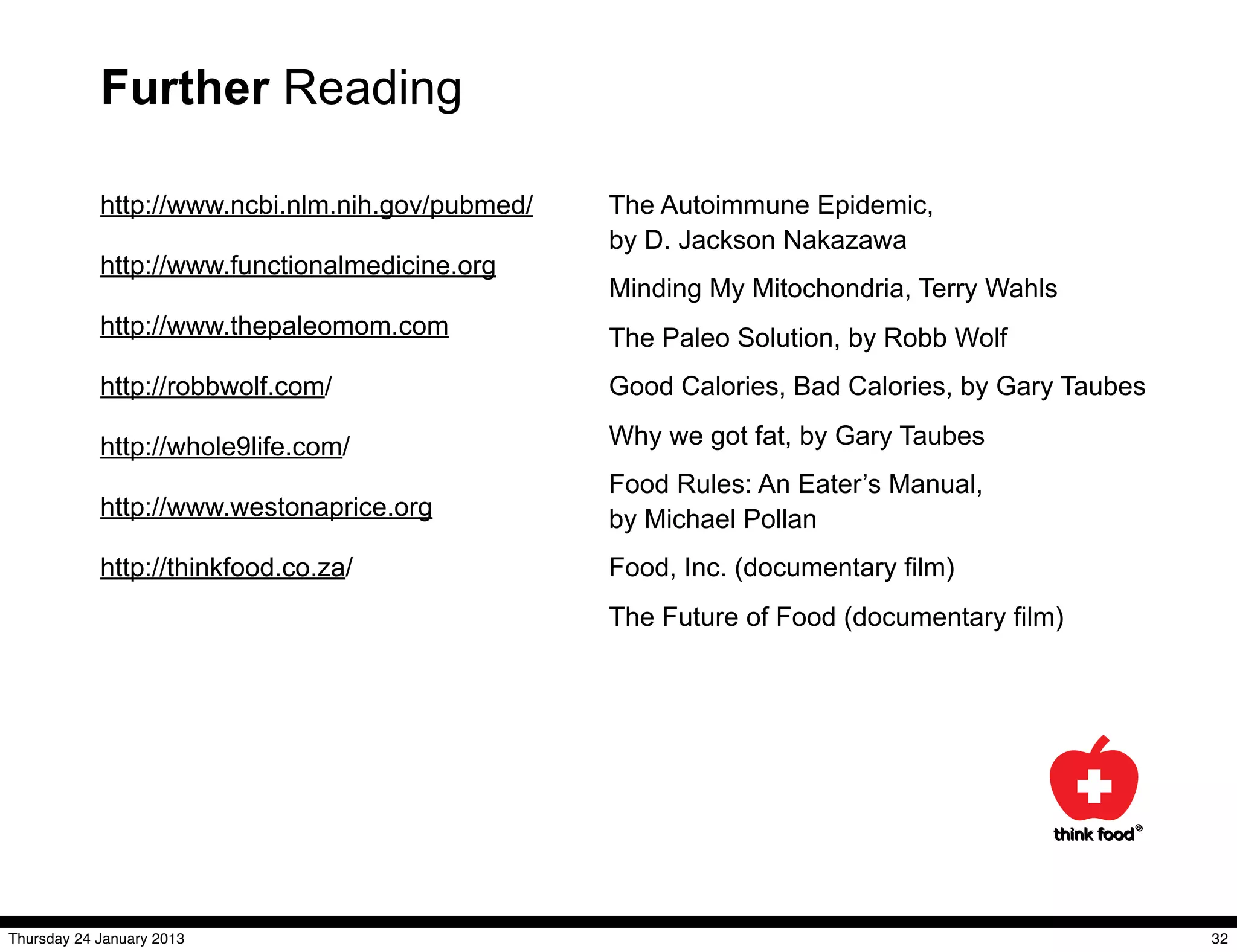 Further Reading

            http://www.ncbi.nlm.nih.gov/pubmed/   The Autoimmune Epidemic,
                                                  by D. Jackson Nakazawa
            http://www.functionalmedicine.org
                                                  Minding My Mitochondria, Terry Wahls
            http://www.thepaleomom.com            The Paleo Solution, by Robb Wolf
            http://robbwolf.com/                  Good Calories, Bad Calories, by Gary Taubes

            http://whole9life.com/                Why we got fat, by Gary Taubes
                                                  Food Rules: An Eater’s Manual,
            http://www.westonaprice.org           by Michael Pollan
            http://thinkfood.co.za/               Food, Inc. (documentary film)
                                                  The Future of Food (documentary film)




Thursday 24 January 2013                                                                        32
 