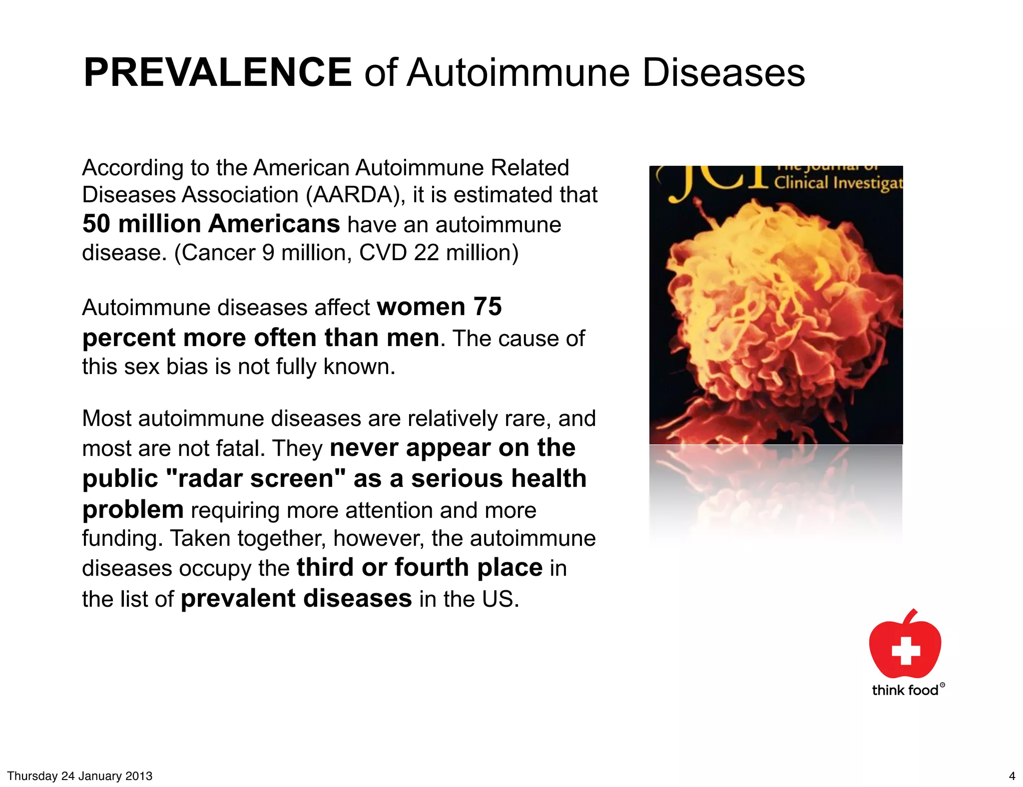 PREVALENCE of Autoimmune Diseases

            According to the American Autoimmune Related
            Diseases Association (AARDA), it is estimated that
            50 million Americans have an autoimmune
            disease. (Cancer 9 million, CVD 22 million)

            Autoimmune diseases affect women 75
            percent more often than men. The cause of
            this sex bias is not fully known.

            Most autoimmune diseases are relatively rare, and
            most are not fatal. They never appear on the
            public "radar screen" as a serious health
            problem requiring more attention and more
            funding. Taken together, however, the autoimmune
            diseases occupy the third or fourth place in
            the list of prevalent diseases in the US.




Thursday 24 January 2013                                         4
 