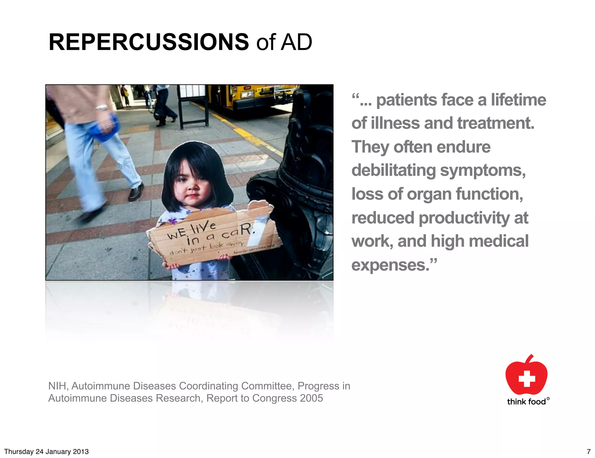 REPERCUSSIONS of AD

                                                                           “... patients face a lifetime
                                                                           of illness and treatment.
                                                                           They often endure
                                                                           debilitating symptoms,
                                                                           loss of organ function,
                                                                           reduced productivity at
                                                                           work, and high medical
                                                                           expenses.”




            NIH, Autoimmune Diseases Coordinating Committee, Progress in
            Autoimmune Diseases Research, Report to Congress 2005




Thursday 24 January 2013                                                                                   7
 