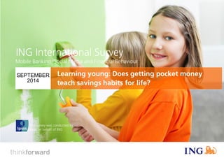 ING International Survey 
Does pocket money teach savings habits for life? (September 2014) 
1 
This survey was conducted by 
Ipsos on behalf of ING 
ING International Survey 
SEPTEMBER 2014 
Mobile Banking, Social Media and Financial Behaviour 
Learning young: Does getting pocket money teach savings habits for life?  