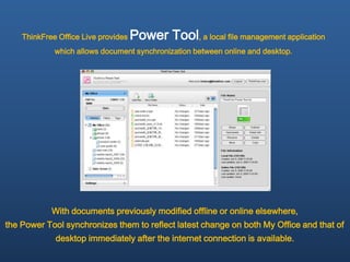 ThinkFree Office Live provides   Power Tool, a local file management application
             which allows document synchronization between online and desktop.




            With documents previously modified offline or online elsewhere,
the Power Tool synchronizes them to reflect latest change on both My Office and that of
             desktop immediately after the internet connection is available.
 