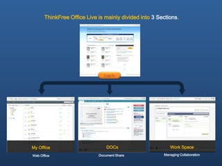 ThinkFree Office Live is mainly divided into 3 Sections.




                                Log-In




My Office                        DOCs                      Work Space
Web Office                   Document Share             Managing Collaboration
 