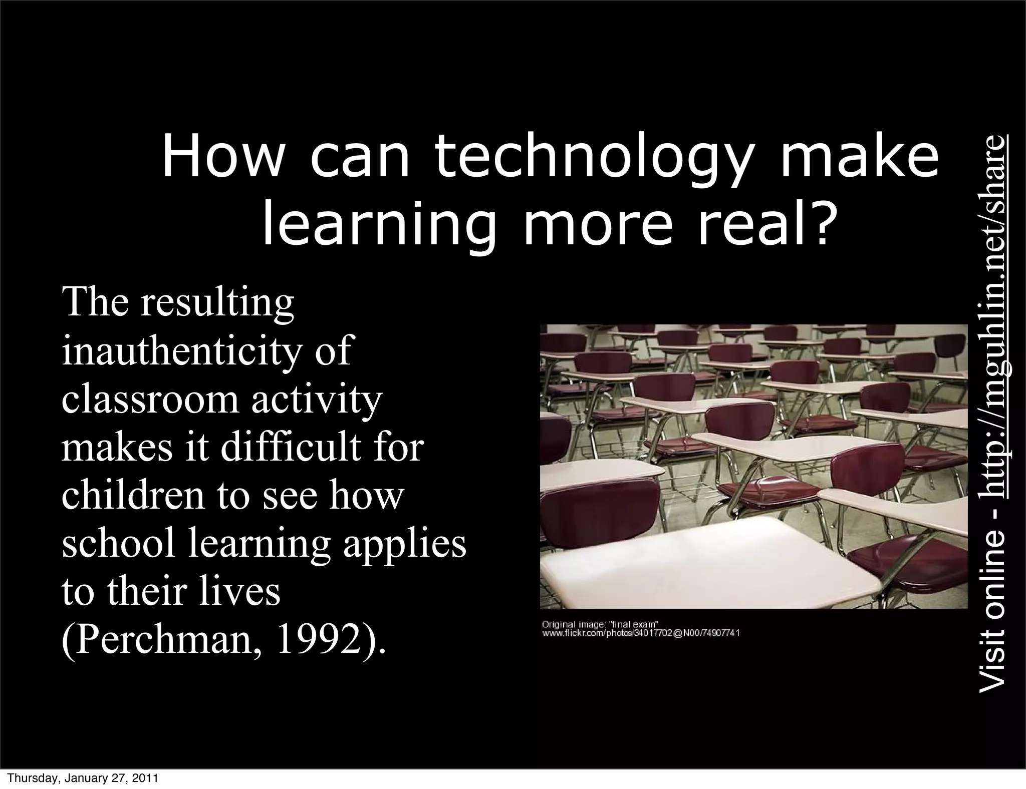 How can technology make




                                                       Visit online - http://mguhlin.net/share
                               learning more real?
    • The resulting
      inauthenticity of
      classroom activity
      makes it difficult for
      children to see how
      school learning applies
      to their lives
      (Perchman, 1992).

Thursday, January 27, 2011
 