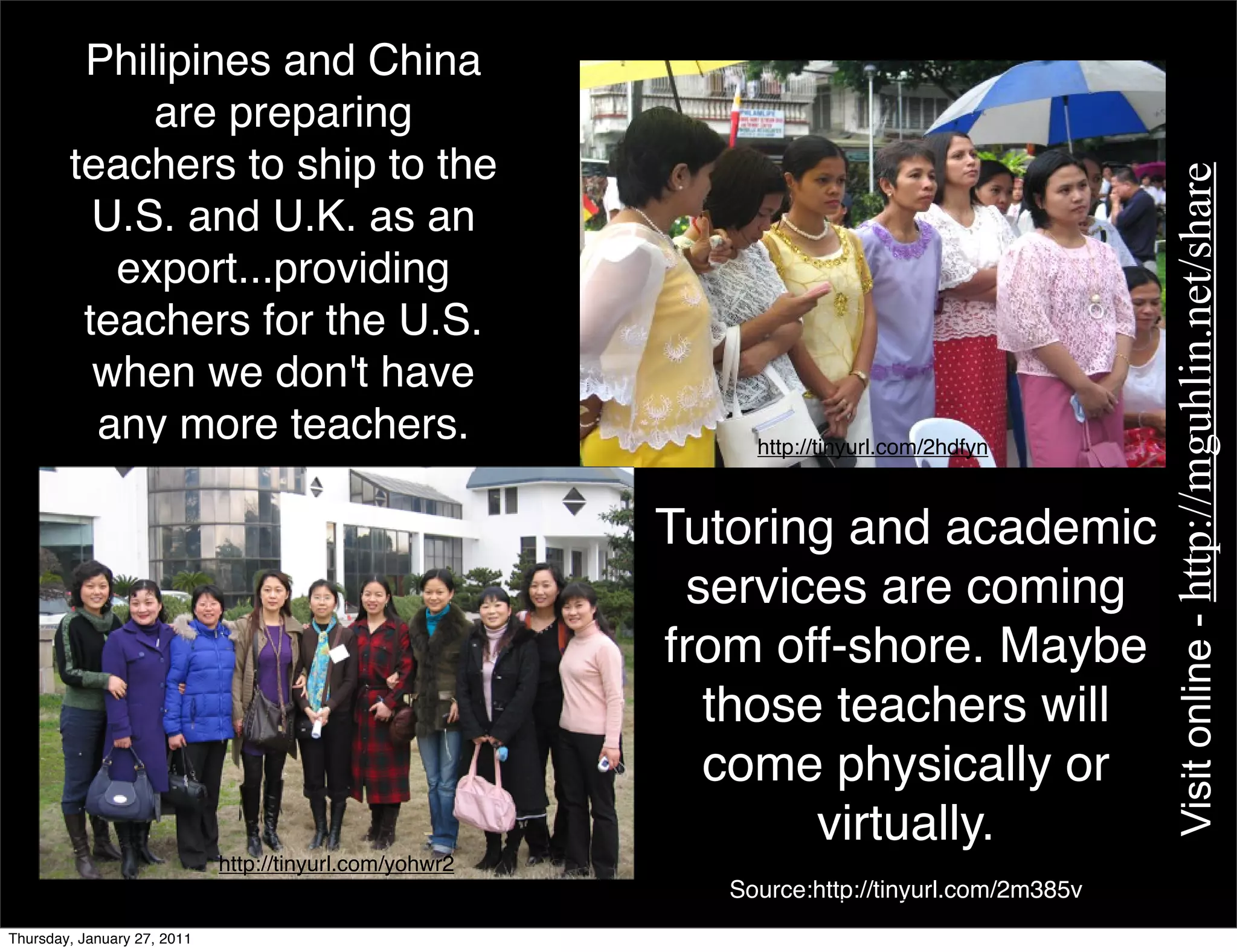 Philipines and China
             are preparing
        teachers to ship to the




                                                                                               Visit online - http://mguhlin.net/share
          U.S. and U.K. as an
           export...providing
         teachers for the U.S.
          when we don't have
          any more teachers.                                  http://tinyurl.com/2hdfyn



                                                         Tutoring and academic
                                                          services are coming
                                                         from off-shore. Maybe
                                                           those teachers will
                                                           come physically or
                                                                virtually.
                             http://tinyurl.com/yohwr2
                                                            Source:http://tinyurl.com/2m385v
Thursday, January 27, 2011
 