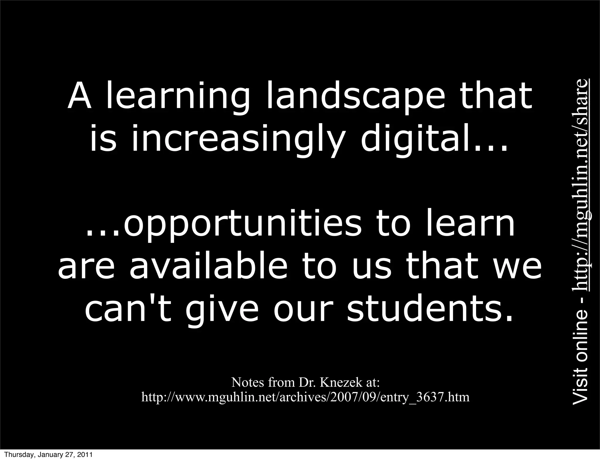 A learning landscape that




                                                                                      Visit online - http://mguhlin.net/share
                   is increasingly digital...

                ...opportunities to learn
               are available to us that we
                can't give our students.
           •                               Notes from Dr. Knezek at:
                             http://www.mguhlin.net/archives/2007/09/entry_3637.htm


Thursday, January 27, 2011
 