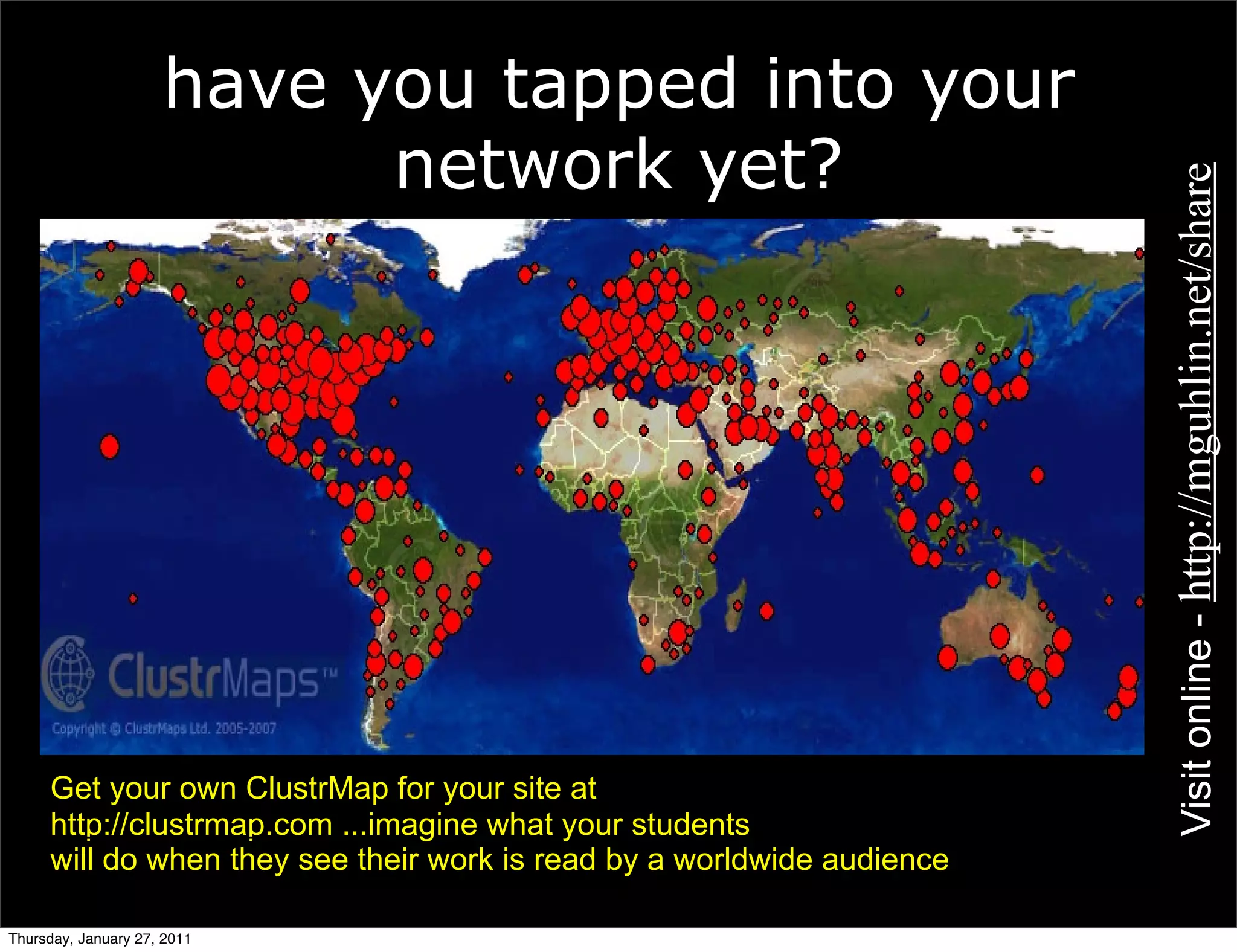 have you tapped into your
                           network yet?




                                                                        Visit online - http://mguhlin.net/share
     Get your own ClustrMap for your site at
     http://clustrmap.com ...imagine what your students
     will do when they see their work is read by a worldwide audience

Thursday, January 27, 2011
 