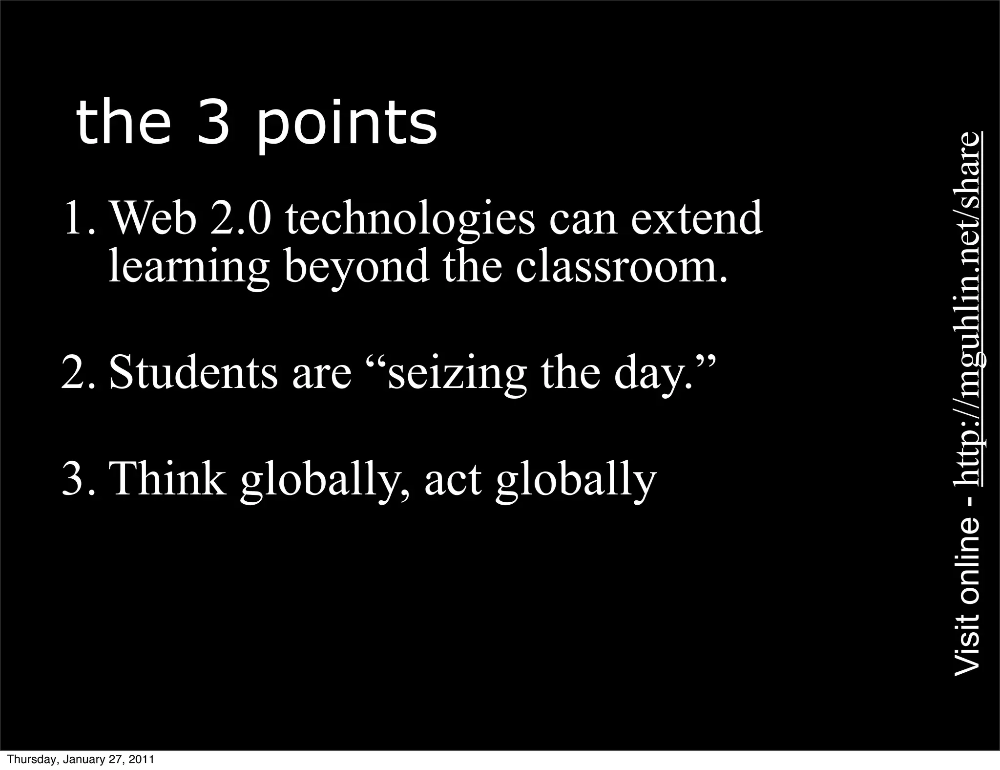 the 3 points




                                              Visit online - http://mguhlin.net/share
         1. Web 2.0 technologies can extend
            learning beyond the classroom.

         2. Students are “seizing the day.”

         3. Think globally, act globally




Thursday, January 27, 2011
 