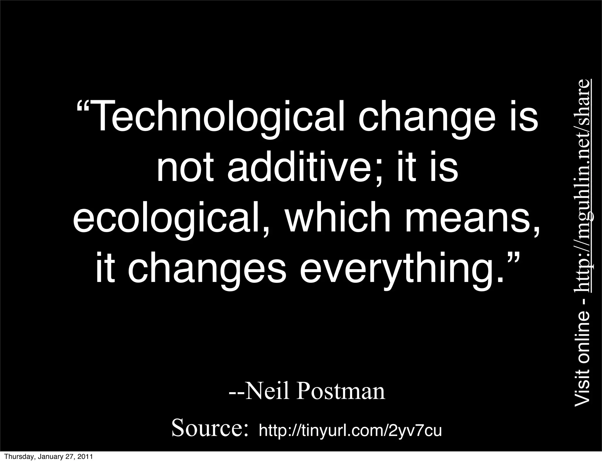Visit online - http://mguhlin.net/share
                   “Technological change is
                        not additive; it is
                   ecological, which means,
                    it changes everything.”

                                  --Neil Postman
                             Source: http://tinyurl.com/2yv7cu
Thursday, January 27, 2011
 