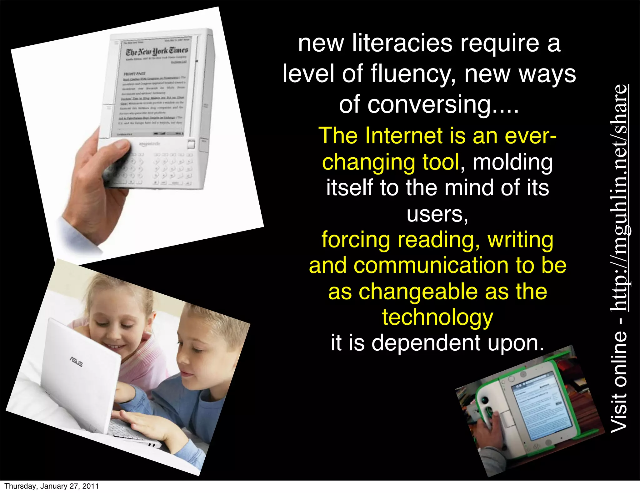 new literacies require a
                             level of ﬂuency, new ways




                                                             Visit online - http://mguhlin.net/share
                                   of conversing....
                                The Internet is an ever-
                                changing tool, molding
                                 itself to the mind of its
                                           users,
                                forcing reading, writing
                               and communication to be
                                 as changeable as the
                                         technology
                                  it is dependent upon.




Thursday, January 27, 2011
 
