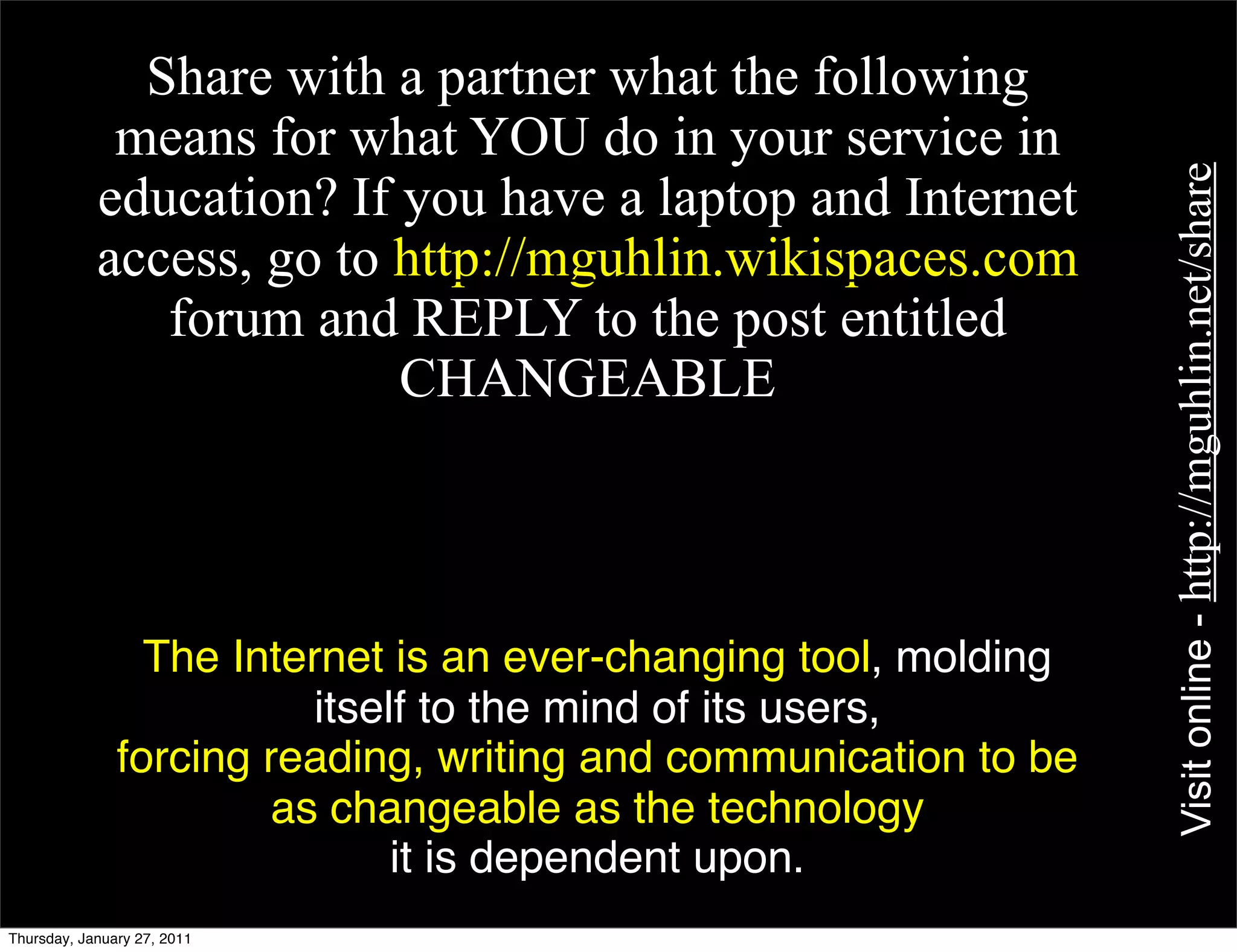 •        Share with a partner what the following
             means for what YOU do in your service in




                                                                  Visit online - http://mguhlin.net/share
            education? If you have a laptop and Internet
            access, go to http://mguhlin.wikispaces.com
               forum and REPLY to the post entitled
                          CHANGEABLE



                 The Internet is an ever-changing tool, molding
                          itself to the mind of its users,
               forcing reading, writing and communication to be
                       as changeable as the technology
                               it is dependent upon.
Thursday, January 27, 2011
 