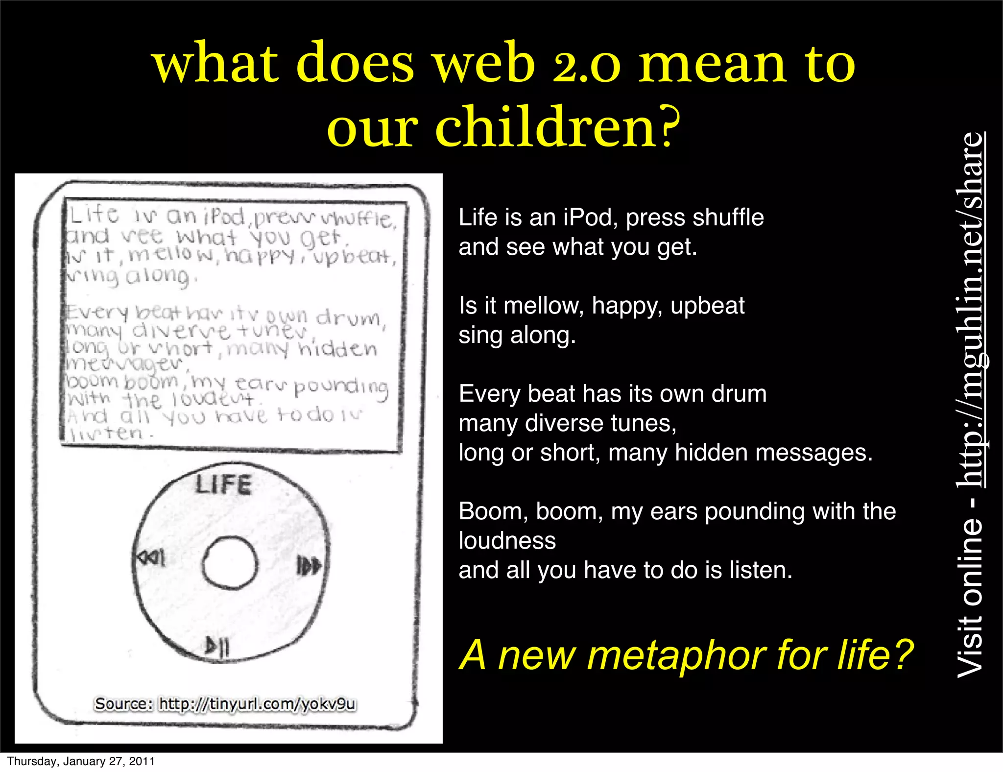what does web 2.0 mean to
                               our children?




                                                                           Visit online - http://mguhlin.net/share
                                   Life is an iPod, press shufﬂe
                                   and see what you get.

                                   Is it mellow, happy, upbeat
                                   sing along.

                                   Every beat has its own drum
                                   many diverse tunes,
                                   long or short, many hidden messages.

                                   Boom, boom, my ears pounding with the
                                   loudness
                                   and all you have to do is listen.


                                   A new metaphor for life?

Thursday, January 27, 2011
 