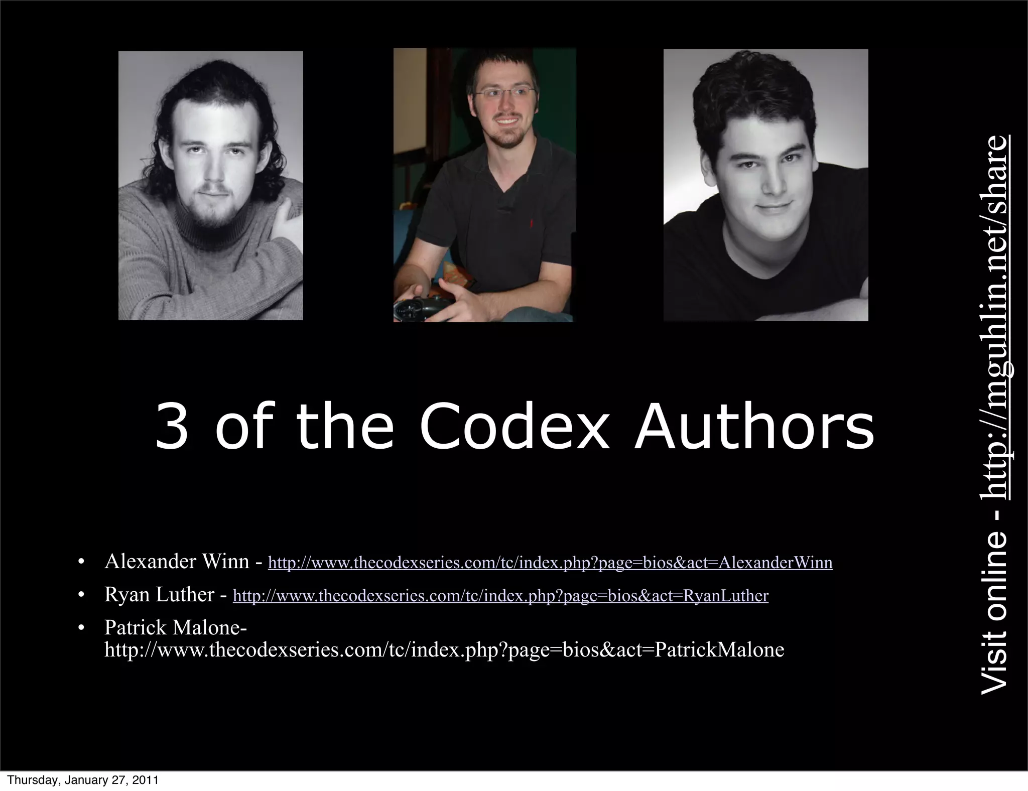 Visit online - http://mguhlin.net/share
                        3 of the Codex Authors
           • Alexander Winn - http://www.thecodexseries.com/tc/index.php?page=bios&act=AlexanderWinn
           • Ryan Luther - http://www.thecodexseries.com/tc/index.php?page=bios&act=RyanLuther
           • Patrick Malone-
             http://www.thecodexseries.com/tc/index.php?page=bios&act=PatrickMalone




Thursday, January 27, 2011
 