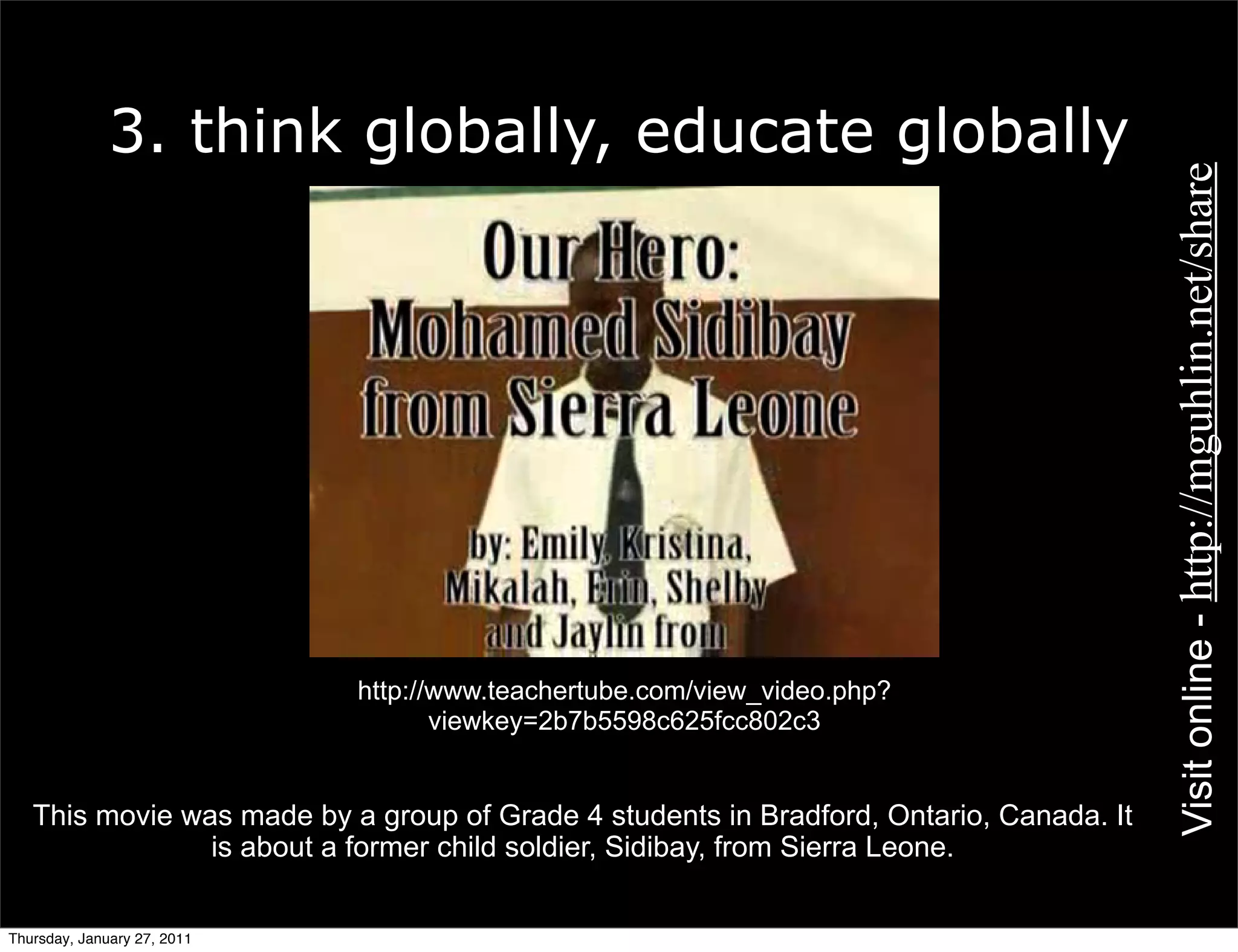 3. think globally, educate globally




                                                                                         Visit online - http://mguhlin.net/share
                             http://www.teachertube.com/view_video.php?
                                    viewkey=2b7b5598c625fcc802c3


   This movie was made by a group of Grade 4 students in Bradford, Ontario, Canada. It
                is about a former child soldier, Sidibay, from Sierra Leone.


Thursday, January 27, 2011
 