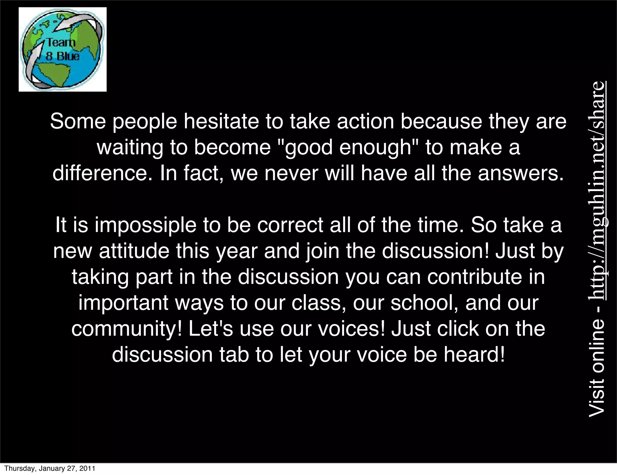 Visit online - http://mguhlin.net/share
            Some people hesitate to take action because they are
                 waiting to become "good enough" to make a
            difference. In fact, we never will have all the answers.

             It is impossiple to be correct all of the time. So take a
             new attitude this year and join the discussion! Just by
                taking part in the discussion you can contribute in
                 important ways to our class, our school, and our
                community! Let's use our voices! Just click on the
                     discussion tab to let your voice be heard!




Thursday, January 27, 2011
 