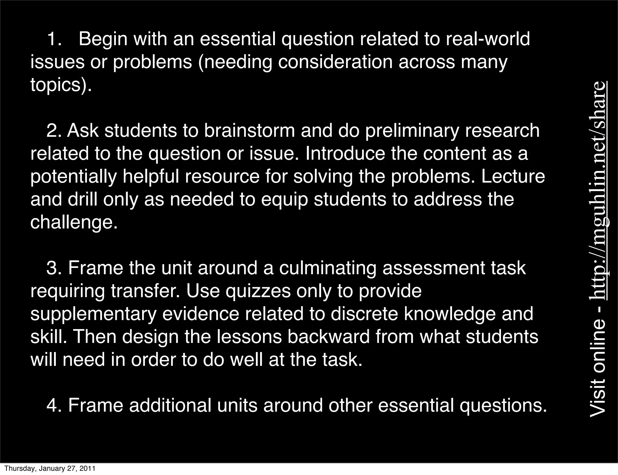 1. Begin with an essential question related to real-world
       issues or problems (needing consideration across many
       topics).




                                                                         Visit online - http://mguhlin.net/share
         2. Ask students to brainstorm and do preliminary research
       related to the question or issue. Introduce the content as a
       potentially helpful resource for solving the problems. Lecture
       and drill only as needed to equip students to address the
       challenge.

         3. Frame the unit around a culminating assessment task
       requiring transfer. Use quizzes only to provide
       supplementary evidence related to discrete knowledge and
       skill. Then design the lessons backward from what students
       will need in order to do well at the task.

           4. Frame additional units around other essential questions.


Thursday, January 27, 2011
 