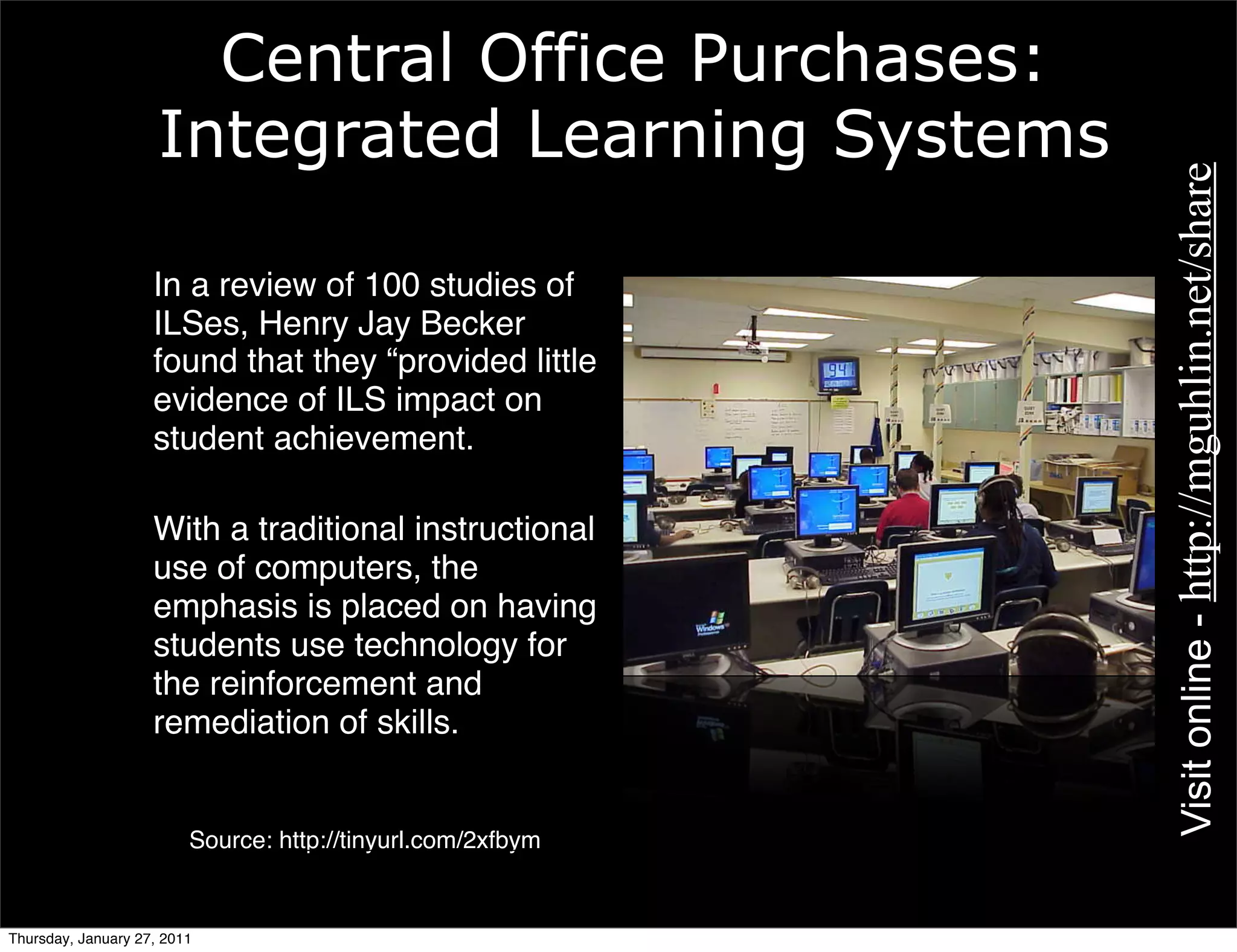 Central Office Purchases:
                     Integrated Learning Systems




                                                                                                      Visit online - http://mguhlin.net/share
               • In a review of 100 studies of
                 ILSes, Henry Jay Becker
                 found that they “provided little
                 evidence of ILS impact on
                 student achievement.

               • With a traditional instructional
                 use of computers, the
                 emphasis is placed on having
                 students use technology for
                 the reinforcement and
                 remediation of skills.

                      Source: http://tinyurl.com/2ﬂkjo
                        Source: http://tinyurl.com/2xfbym
                                                            Image Source: http://tinyurl.com/2e4xxv




Thursday, January 27, 2011
 